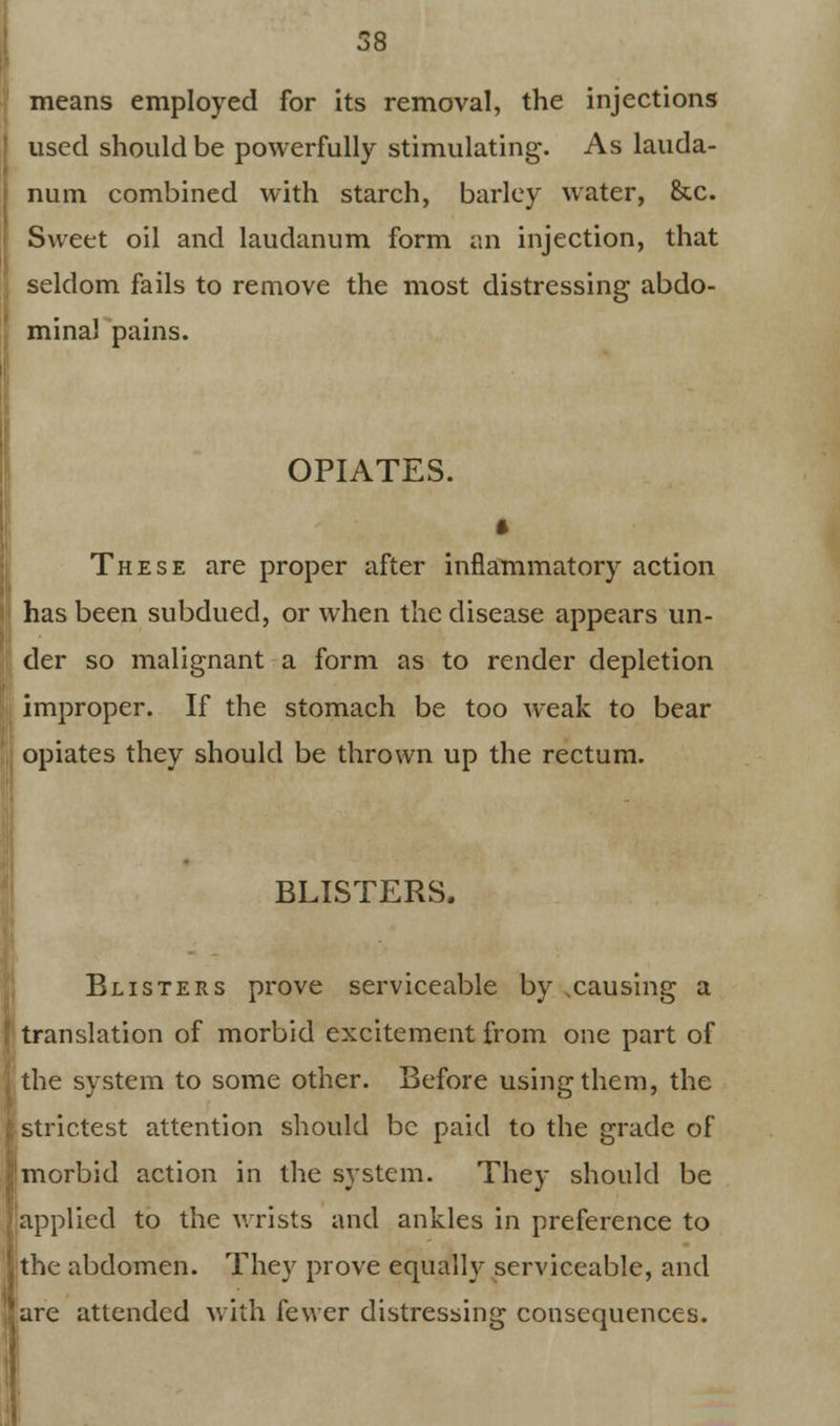 means employed for its removal, the injections used should be powerfully stimulating. As lauda- num combined with starch, barley water, &c. Sweet oil and laudanum form an injection, that seldom fails to remove the most distressing abdo- minal pains. OPIATES. These are proper after inflammatory action has been subdued, or when the disease appears un- der so malignant a form as to render depletion improper. If the stomach be too weak to bear opiates they should be thrown up the rectum. BLISTERS. Blisters prove serviceable by .causing a translation of morbid excitement from one part of the system to some other. Before using them, the strictest attention should be paid to the grade of morbid action in the system. They should be applied to the wrists and ankles in preference to tthe abdomen. They prove equally serviceable, and [are attended with fewer distressing consequences.