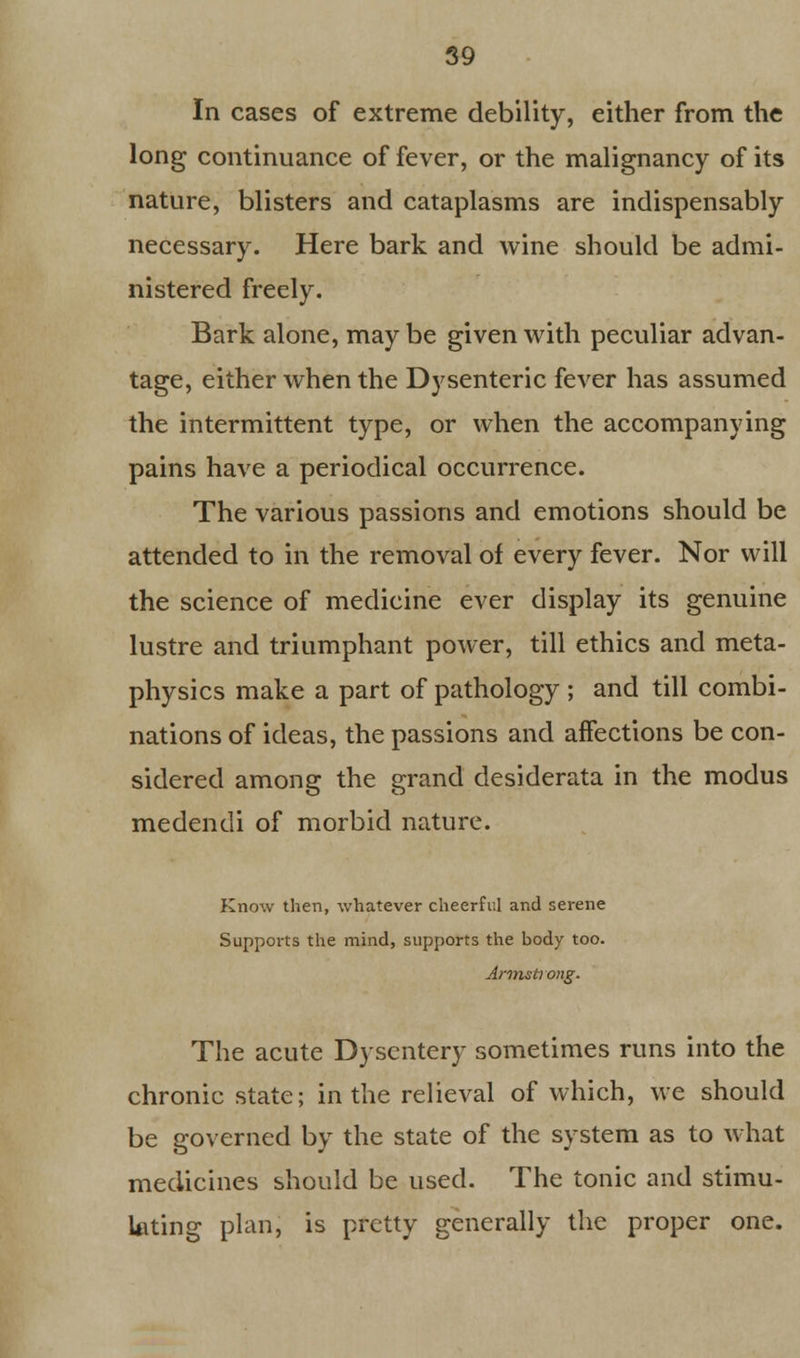 In cases of extreme debility, either from the long continuance of fever, or the malignancy of its nature, blisters and cataplasms are indispensably necessary. Here bark and wine should be admi- nistered freely. Bark alone, may be given with peculiar advan- tage, either when the Dysenteric fever has assumed the intermittent type, or when the accompanying pains have a periodical occurrence. The various passions and emotions should be attended to in the removal of every fever. Nor will the science of medicine ever display its genuine lustre and triumphant power, till ethics and meta- physics make a part of pathology ; and till combi- nations of ideas, the passions and affections be con- sidered among the grand desiderata in the modus medendi of morbid nature. Know then, whatever cheerful and serene Supports the mind, supports the body too. Armstrong. The acute Dysentery sometimes runs into the chronic state; in the relieval of which, we should be governed by the state of the system as to what medicines should be used. The tonic and stimu- lating plan, is pretty generally the proper one.