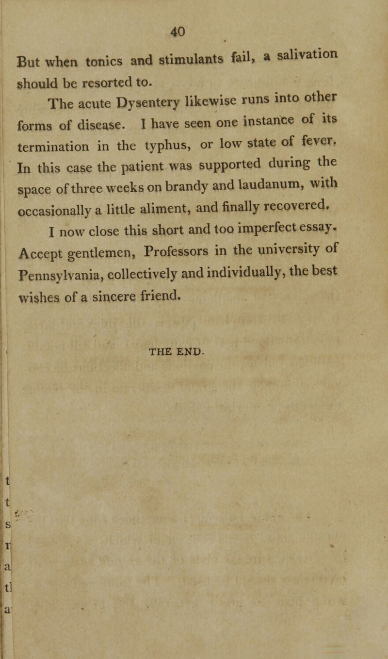 But when tonics and stimulants fail, a salivation should be resorted to. The acute Dysentery likewise runs into other forms of disease. I have seen one instance of its termination in the typhus, or low state of fever. In this case the patient was supported during the space of three weeks on brandy and laudanum, with occasionally a little aliment, and finally recovered. I now close this short and too imperfect essay. Accept gentlemen, Professors in the university of Pennsylvania, collectively and individually, the best wishes of a sincere friend. THE END