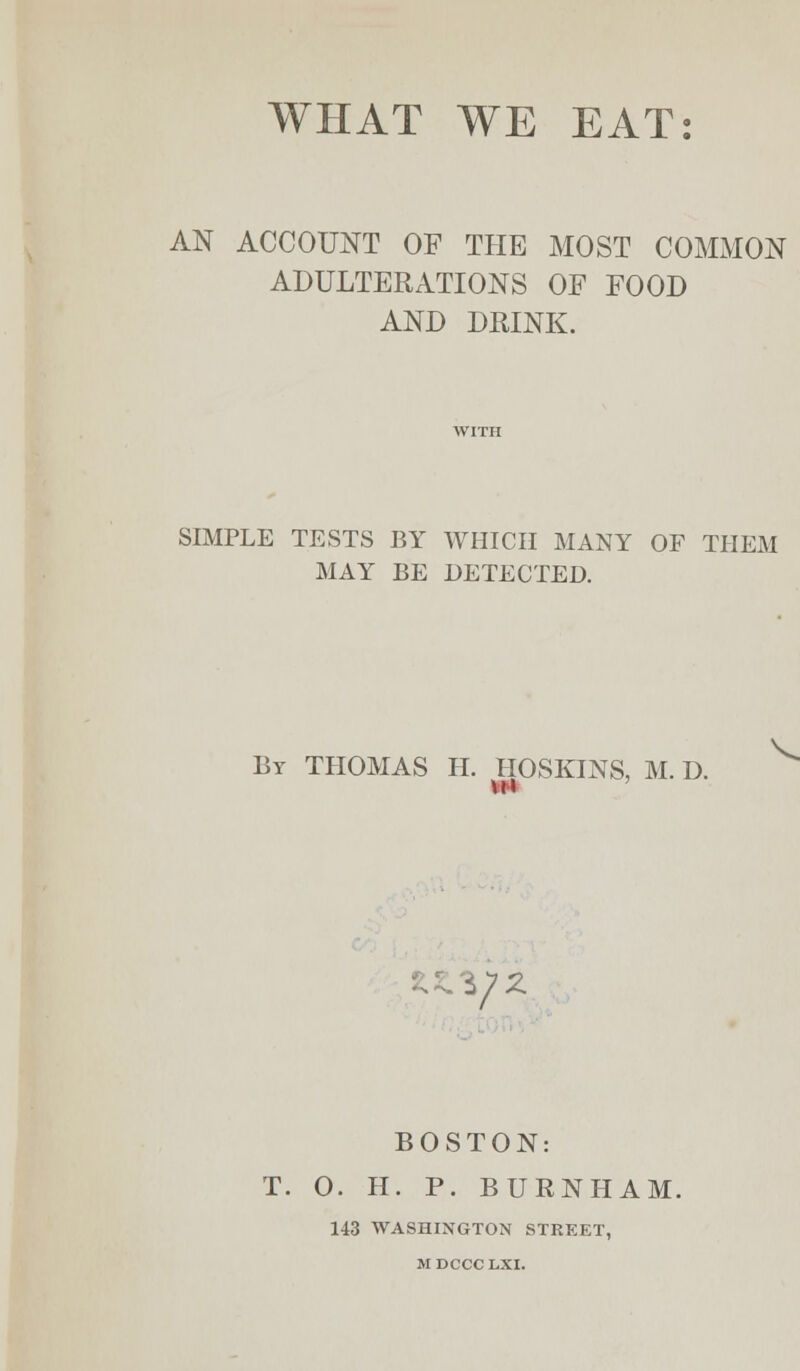 WHAT WE EAT: AN ACCOUNT OF THE MOST COMMON ADULTERATIONS OF FOOD AND DRINK. SIMPLE TESTS BY WHICH MANY OF THEM MAY BE DETECTED. By THOMAS H. HOSKINS, M. D. V BOSTON: T. O. H. P. BURN HAM. 143 WASHINGTON STREET, M DCCC LXI.