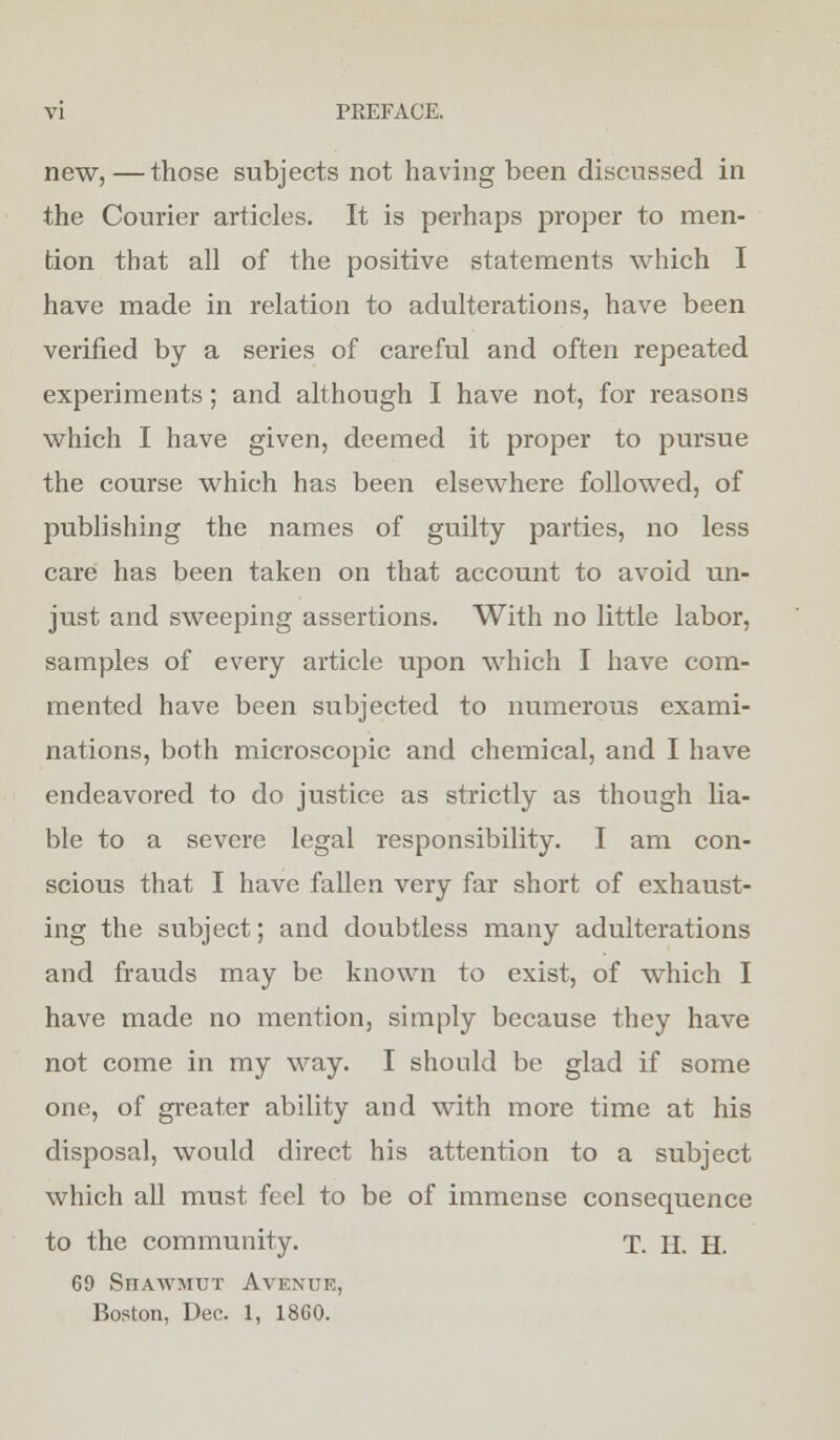 new,—those subjects not having been discussed in the Courier articles. It is perhaps proper to men- tion that all of the positive statements which I have made in relation to adulterations, have been verified by a series of careful and often repeated experiments; and although I have not, for reasons which I have given, deemed it proper to pursue the course which has been elsewhere followed, of publishing the names of guilty parties, no less care has been taken on that account to avoid un- just and sweeping assertions. With no little labor, samples of every article upon which I have com- mented have been subjected to numerous exami- nations, both microscopic and chemical, and I have endeavored to do justice as strictly as though lia- ble to a severe legal responsibility. I am con- scious that I have fallen very far short of exhaust- ing the subject; and doubtless many adulterations and frauds may be known to exist, of which I have made no mention, simply because they have not come in my way. I should be glad if some one, of greater ability and with more time at his disposal, would direct his attention to a subject which all must feel to be of immense consequence to the community. T. H. H. 69 SnAWMUT Avexue, Boston, Dec. 1, 1860.