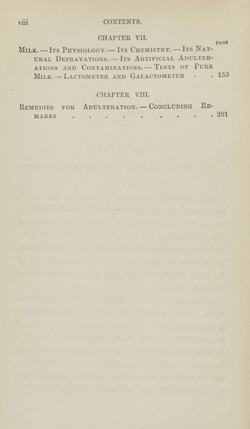 CHAPTER VII. PAGE Milk. — Its Physiology. — Its Chemistry. — Its Nat- ural Depravations. — Its Artificial Adulter- ations and Contaminations. — Tests of Pure Milk. — Lactometer and Galactometer . . 153 CHAPTER VIII. Remedies for Adulteration. — Concluding Re- marks .... 201