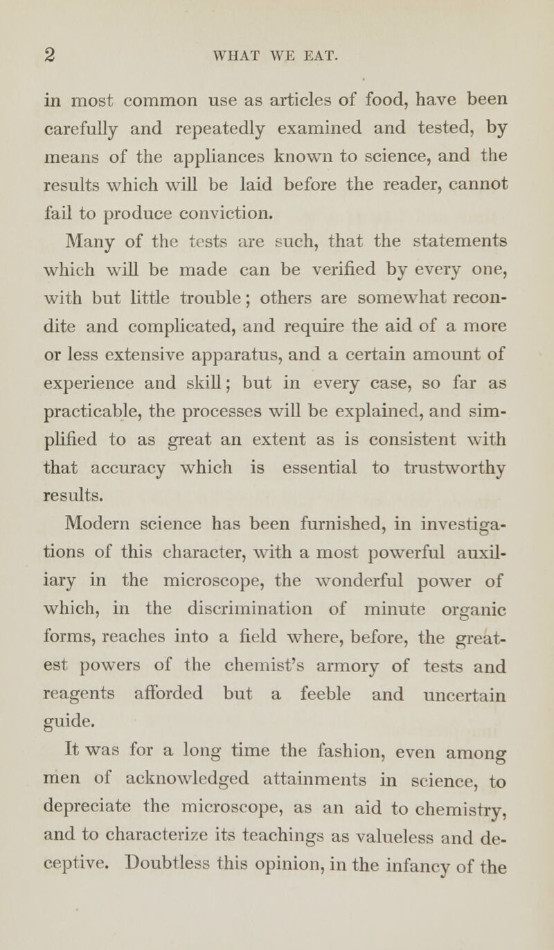 in most common use as articles of food, have been carefully and repeatedly examined and tested, by means of the appliances known to science, and the results which will be laid before the reader, cannot fail to produce conviction. Many of the tests are such, that the statements which will be made can be verified by every one, with but little trouble; others are somewhat recon- dite and complicated, and require the aid of a more or less extensive apparatus, and a certain amount of experience and skill; but in every case, so far as practicable, the processes will be explained, and sim- plified to as great an extent as is consistent with that accuracy which is essential to trustworthy results. Modern science has been furnished, in investiga- tions of this character, with a most powerful auxil- iary in the microscope, the wonderful power of which, in the discrimination of minute organic forms, reaches into a field where, before, the great- est powers of the chemist's armory of tests and reagents afforded but a feeble and uncertain guide. It was for a long time the fashion, even among men of acknowledged attainments in science, to depreciate the microscope, as an aid to chemistry, and to characterize its teachings as valueless and de- ceptive. Doubtless this opinion, in the infancy of the