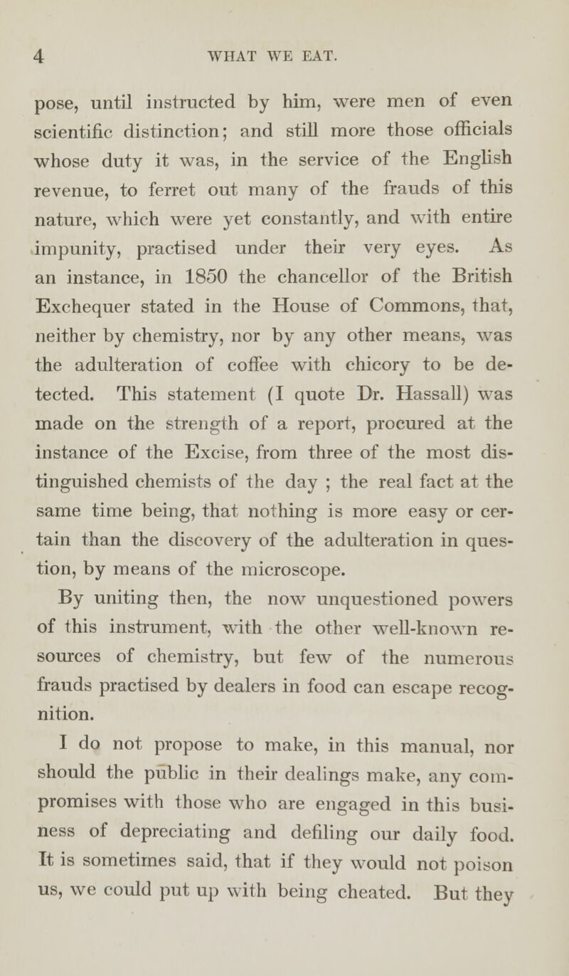 pose, until instructed by him, were men of even scientific distinction; and still more those officials whose duty it was, in the service of the English revenue, to ferret out many of the frauds of this nature, which wTere yet constantly, and with entire impunity, practised under their very eyes. As an instance, in 1850 the chancellor of the British Exchequer stated in the House of Commons, that, neither by chemistry, nor by any other means, was the adulteration of coffee with chicory to be de- tected. This statement (I quote Dr. Hassall) was made on the strength of a report, procured at the instance of the Excise, from three of the most dis- tinguished chemists of the day ; the real fact at the same time being, that nothing is more easy or cer- tain than the discovery of the adulteration in ques- tion, by means of the microscope. By uniting then, the now unquestioned powers of this instrument, with the other well-known re- sources of chemistry, but few of the numerous frauds practised by dealers in food can escape recog- nition. I do not propose to make, in this manual, nor should the public in their dealings make, any com- promises with those who are engaged in this busi- ness of depreciating and defiling our daily food. It is sometimes said, that if they would not poison us, we could put up with being cheated. But they