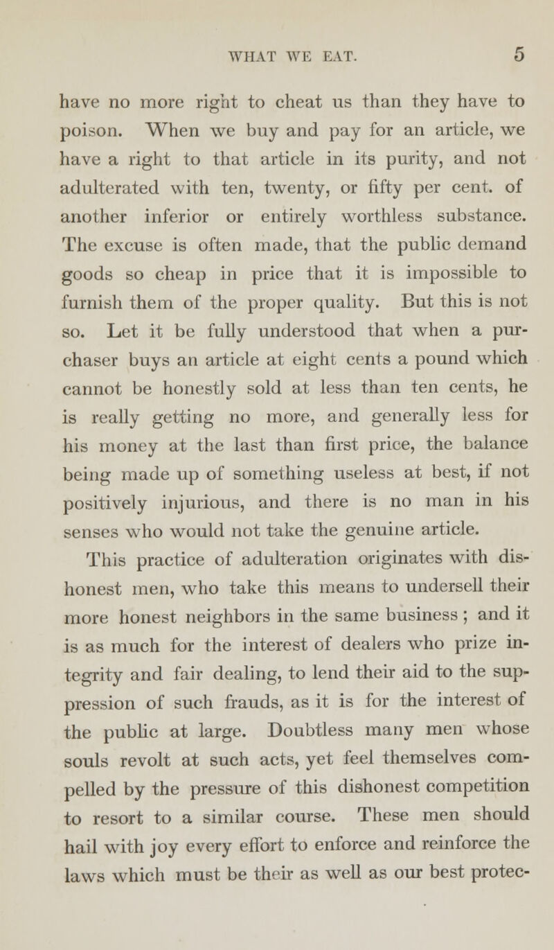 have no more right to cheat us than they have to poison. When we buy and pay for an article, we have a right to that article in its purity, and not adulterated with ten, twenty, or fifty per cent, of another inferior or entirely worthless substance. The excuse is often made, that the public demand goods so cheap in price that it is impossible to furnish them of the proper quality. But this is not so. Let it be fully understood that when a pur- chaser buys an article at eight cents a pound which cannot be honestly sold at less than ten cents, he is really getting no more, and generally less for his money at the last than first price, the balance being made up of something useless at best, if not positively injurious, and there is no man in his senses who would not take the genuine article. This practice of adulteration originates with dis- honest men, who take this means to undersell their more honest neighbors in the same business ; and it is as much for the interest of dealers who prize in- tegrity and fair dealing, to lend their aid to the sup- pression of such frauds, as it is for the interest of the public at large. Doubtless many men whose souls revolt at such acts, yet feel themselves com- pelled by the pressure of this dishonest competition to resort to a similar course. These men should hail with joy every effort to enforce and reinforce the laws which must be their as well as our best protec-