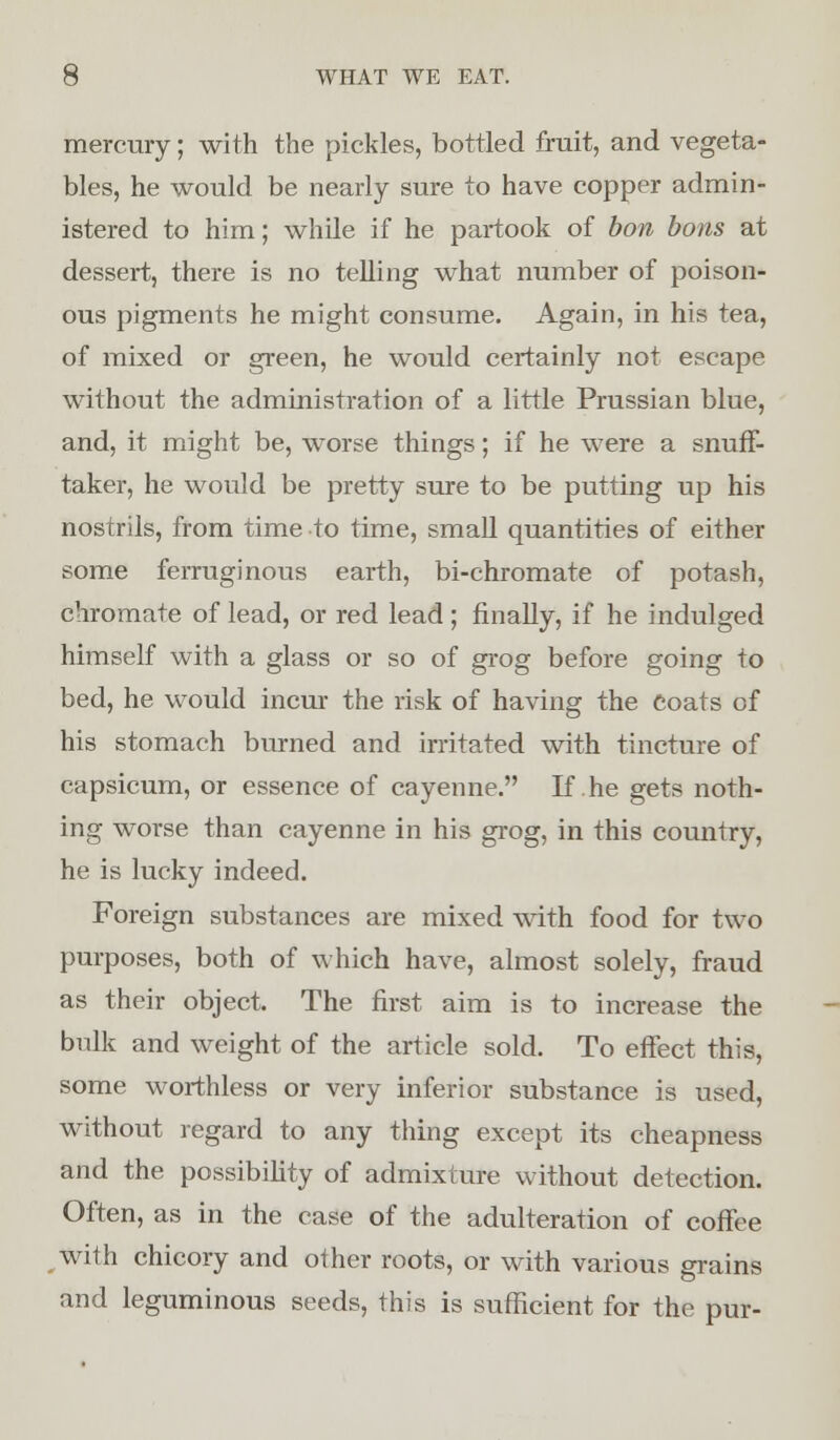 mercury; with the pickles, bottled fruit, and vegeta- bles, he would be nearly sure to have copper admin- istered to him; while if he partook of bon bons at dessert, there is no telling what number of poison- ous pigments he might consume. Again, in his tea, of mixed or green, he would certainly not escape without the administration of a little Prussian blue, and, it might be, worse things; if he were a snuff- taker, he would be pretty sure to be putting up his nostrils, from time to time, small quantities of either some ferruginous earth, bi-chromate of potash, chromate of lead, or red lead; finally, if he indulged himself with a glass or so of grog before going to bed, he would incur the risk of having the Coats of his stomach burned and irritated with tincture of capsicum, or essence of cayenne. If .he gets noth- ing worse than cayenne in his grog, in this country, he is lucky indeed. Foreign substances are mixed with food for two purposes, both of which have, almost solely, fraud as their object. The first aim is to increase the bulk and weight of the article sold. To effect this, some worthless or very inferior substance is used, without regard to any thing except its cheapness and the possibility of admixture without detection. Often, as in the case of the adulteration of coffee with chicory and other roots, or with various grains and leguminous seeds, this is sufficient for the pur-