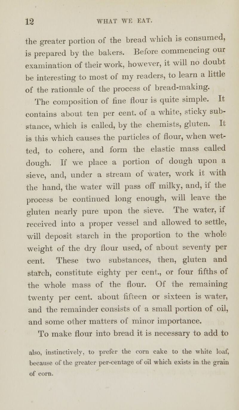 the greater portion of the bread which is consumed, is prepared by the bakers. Before commencing our examination of their work, however, it will no doubt be interesting to most of my readers, to learn a little of the rationale of the process of bread-making. The composition of fine flour is quite simple. It contains about ten per cent, of a white, sticky sub- stance, which is called, by the chemists, gluten. It is this which causes the particles of flour, when wet- ted, to cohere, and form the elastic mass called dough. If we place a portion of dough upon a sieve, and, under a stream of water, work it with the hand, the water will pass off milky, and, if the process be continued long enough, wTill leave the gluten nearly pure upon the sieve. The water, if received into a proper vessel and allowed to settle, will deposit starch in the proportion to the whole weight of the dry flour used, of about seventy per cent. These two substances, then, gluten and starch, constitute eighty per cent., or four fifths of the whole mass of the flour. Of the remaining twenty per cent, about fifteen or sixteen is water, and the remainder consists of a small portion of oil, and some other matters of minor importance. To make flour into bread it is necessary to add to also, instinctively, to prefer the corn cake to the -white loaf, because of the greater per-centage of oil which exists in the grain of corn.