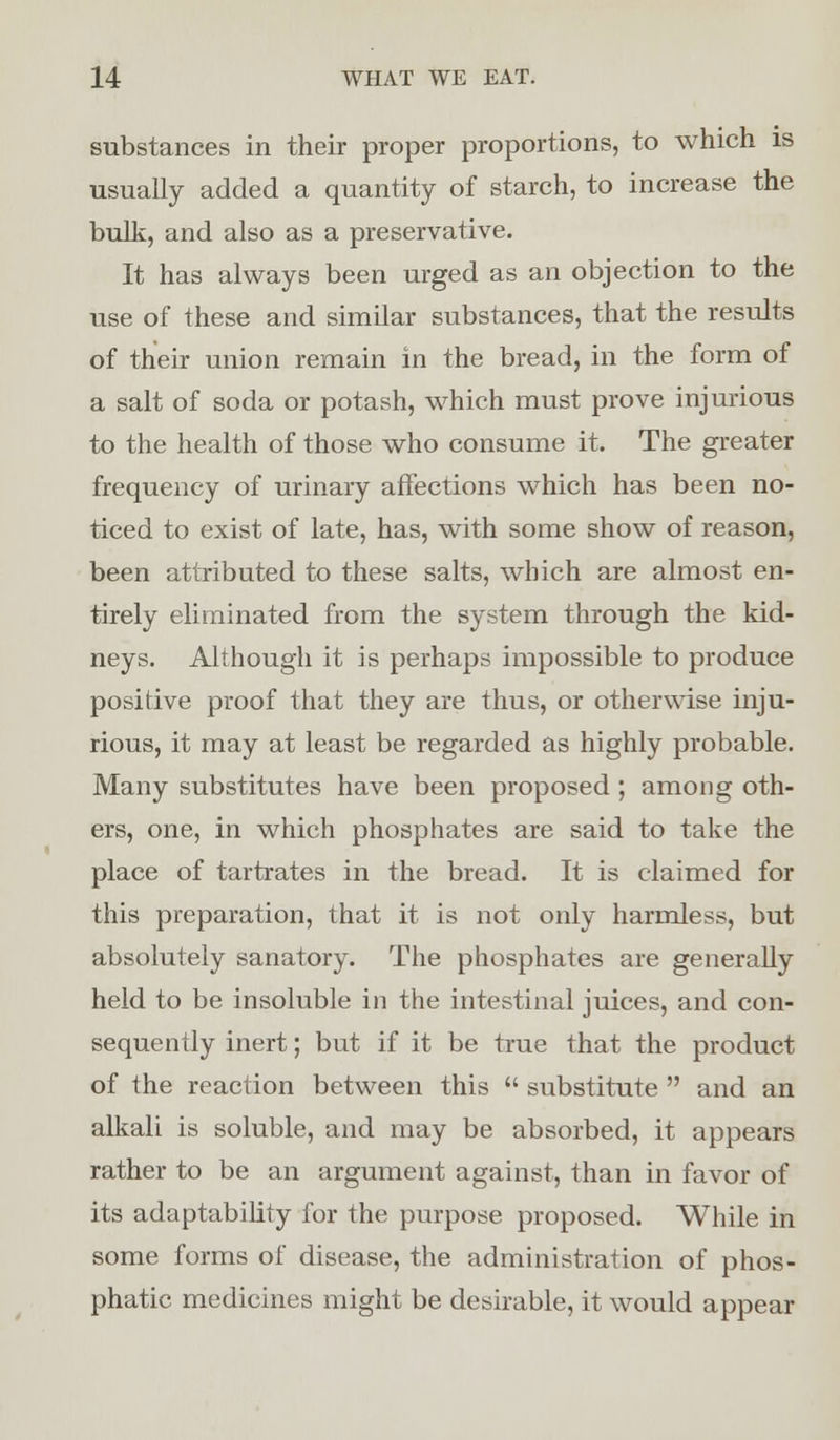 substances in their proper proportions, to which is usually added a quantity of starch, to increase the bulk, and also as a preservative. It has always been urged as an objection to the use of these and similar substances, that the results of their union remain in the bread, in the form of a salt of soda or potash, which must prove injurious to the health of those who consume it. The greater frequency of urinary affections which has been no- ticed to exist of late, has, with some show of reason, been attributed to these salts, which are almost en- tirely eliminated from the system through the kid- neys. Although it is perhaps impossible to produce positive proof that they are thus, or otherwise inju- rious, it may at least be regarded as highly probable. Many substitutes have been proposed ; among oth- ers, one, in which phosphates are said to take the place of tartrates in the bread. It is claimed for this preparation, that it is not only harmless, but absolutely sanatory. The phosphates are generally held to be insoluble in the intestinal juices, and con- sequently inert; but if it be true that the product of the reaction between this  substitute  and an alkali is soluble, and may be absorbed, it appears rather to be an argument against, than in favor of its adaptability for the purpose proposed. While in some forms of disease, the administration of phos- phatic medicines might be desirable, it would appear