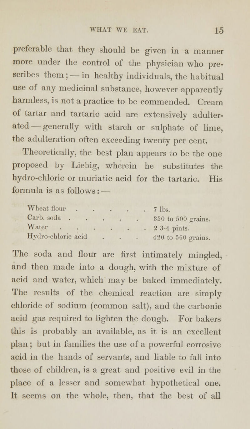 preferable that they should be given in a manner more under the control of the physician who pre- scribes them; — in healthy individuals, the habitual use of any medicinal substance, however apparently harmless, is not a practice to be commended. Cream of tartar and tartaric acid are extensively adulter- ated— generally with starch or sulphate of lime, the adulteration often exceeding twenty per cent. Theoretically, the best plan appears to be the one proposed by Liebig, wherein he substitutes the hydro-chloric or muriatic acid for the tartaric. His formula is as follows : — Wheat Hour 7 lbs. Carl), soda 350 to 500 grains. Water 2 3-4 pints. Hydro-chloric acid . . . 420 to 5G0 grains. The soda and flour are first intimately mingled, and then made into a dough, with the mixture of acid and water, which may be baked immediately. The results of the chemical reaction are simply chloride of sodium (common salt), and the carbonic acid gas required to lighten the dough. For bakers this is probably an available, as it is an excellent plan ; but in families the use of a powerful corrosive acid in the hands of servants, and liable to fall into those of children, is a great and positive evil in the place of a lesser and somewhat hypothetical one. It seems on the whole, then, that the best of all