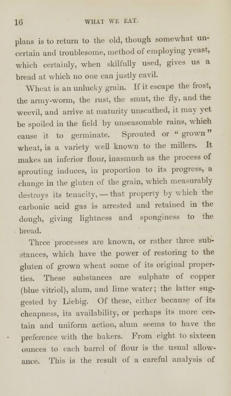 plans is to return to the old, though somewhat un- certain and troublesome, method of employing yeast, which certainly, when skilfully used, gives us a bread at which no one can justly cavil. Wheat is an unlucky grain. If it escape the frost, the army-worm, the rust, the smut, the fly, and the weevil, and arrive at maturity unscathed, it may yet be spoiled in the field by unseasonable rains, which cause it to germinate. Sprouted or  grown wheat, is a variety well known to the millers. It makes an inferior flour, inasmuch as the process of sprouting induces, in proportion to its progress, a change in the gluten of the grain, which measurably destroys its tenacity, — that property by which the carbonic acid gas is arrested and retained in the dough, giving lightness and sponginess to the bread. Three processes are known, or rather three sub- stances, which have the power of restoring to the gluten of grown wheat some of its original proper- ties. These substances are sulphate of copper (blue vitriol), alum, and lime water; the latter sug- gested by Liebig. Of these, either because of its cheapness, its availability, or perhaps its more cer- tain and uniform action, alum seems to have the preference with the bakers. From eight to sixteen ounces to each barrel of flour is the usual allow- ance. This is the result of a careful analysis of