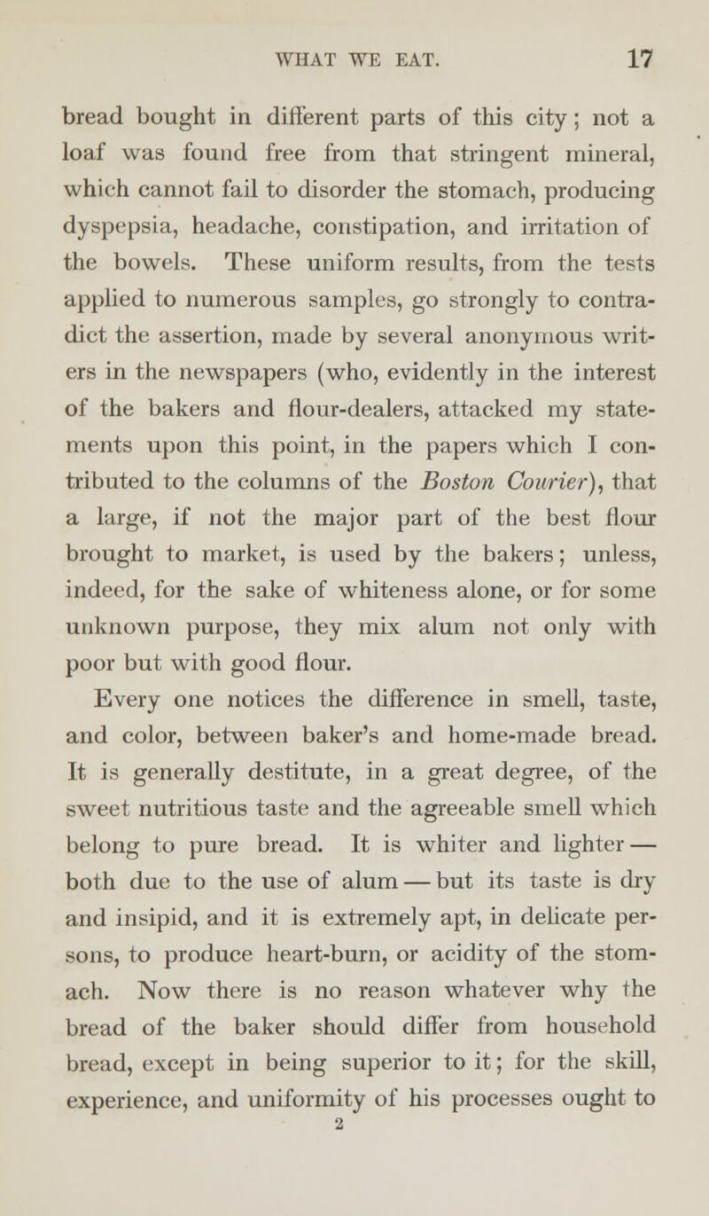 bread bought in different parts of this city; not a loaf was found free from that stringent mineral, which cannot fail to disorder the stomach, producing dyspepsia, headache, constipation, and irritation of the bowels. These uniform results, from the tests applied to numerous samples, go strongly to contra- dict the assertion, made by several anonymous writ- ers in the newspapers (who, evidently in the interest of the bakers and flour-dealers, attacked my state- ments upon this point, in the papers which I con- tributed to the columns of the Boston Courier), that a large, if not the major part of the best flour brought to market, is used by the bakers; unless, indeed, for the sake of whiteness alone, or for some unknown purpose, they mix alum not only with poor but with good flour. Every one notices the difference in smell, taste, and color, between baker's and home-made bread. It is generally destitute, in a great degree, of the sweet nutritious taste and the agreeable smell which belong to pure bread. It is whiter and lighter — both due to the use of alum — but its taste is dry and insipid, and it is extremely apt, in delicate per- sons, to produce heart-burn, or acidity of the stom- ach. Now there is no reason whatever why the bread of the baker should differ from household bread, except in being superior to it; for the skill, experience, and uniformity of his processes ought to 2