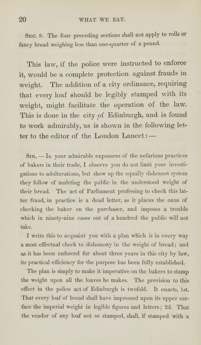 Sec. 9. The four preceding sections shall not apply to rolls or fancy bread weighing less than one-quarter of a pound. This law, if the police were instructed to enforce it, would be a complete protection against frauds in weight. The addition of a city ordinance, requiring that every loaf should be legibly stamped with its weight, might facilitate the operation of the law. This is done in the city of Edinburgh, and is found to work admirably, as is shown in the following let- ter to the editor of the London Lancet: — Sir, — In your admirable exposures of the nefarious practices of bakers in their trade, I observe you do not limit your investi- gations to adulterations, but show up the equally dishonest system they follow of mulcting the public in the understood weight of their bread. The act of Parliament professing to check this lat- ter fraud, in practice is a dead letter, as it places the onus of checking the baker on the purchaser, and imposes a trouble which in ninety-nine cases out of a hundred the public will not take. I write this to acquaint you with a plan which is in every way a most effectual check to dishonesty in the weight of bread; and as it has been enforced for about three years in this city by law, its practical efficiency for the purpose has been fully established. The plan is simply to make it imperative on the bakers to stamp the weight upon all the loaves he makes. The provision to this effect in the police act of Edinburgh is twofold. It enacts, 1st. That every loaf of bread shall have impressed upon its upper sur- face the imperial weight in legible figures and letters; 2d. That the vendor of any loaf not so stamped, shall, if stamped with a