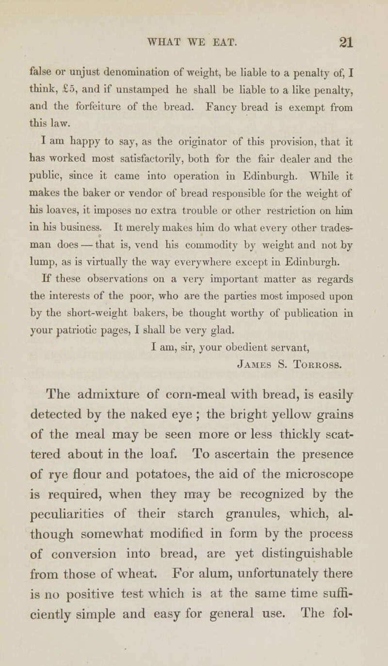 false oi' unjust denomination of weight, be liable to a penalty of, I think, £5, and if unstamped he shall be liable to a like penalty, and the forfeiture of the bread. Fancy bread is exempt from this law. I am happy to say, as the originator of this provision, that it has worked most satisfactorily, both for the fair dealer and the public, since it came into operation in Edinburgh. While it makes the baker or vendor of bread responsible for the weight of his loaves, it imposes no extra trouble or other restriction on him in his business. It merely makes him do what every other trades- man does — that is, vend his commodity by weight and not by lump, as is virtually the way everywhere except in Edinburgh. If these observations on a very important matter as regards the interests of the poor, who are the parties most imposed upon by the short-weight bakers, be thought worthy of publication in your patriotic pages, I shall be very glad. I am, sir, your obedient servant, James S. Torross. The admixture of corn-meal with bread, is easily detected by the naked eye ; the bright yellow grains of the meal may be seen more or less thickly scat- tered about in the loaf. To ascertain the presence of rye flour and potatoes, the aid of the microscope is required, when they may be recognized by the peculiarities of their starch granules, which, al- though somewhat modified in form by the process of conversion into bread, are yet distinguishable from those of wheat. For alum, unfortunately there is no positive test which is at the same time suffi- ciently simple and easy for general use. The fol-