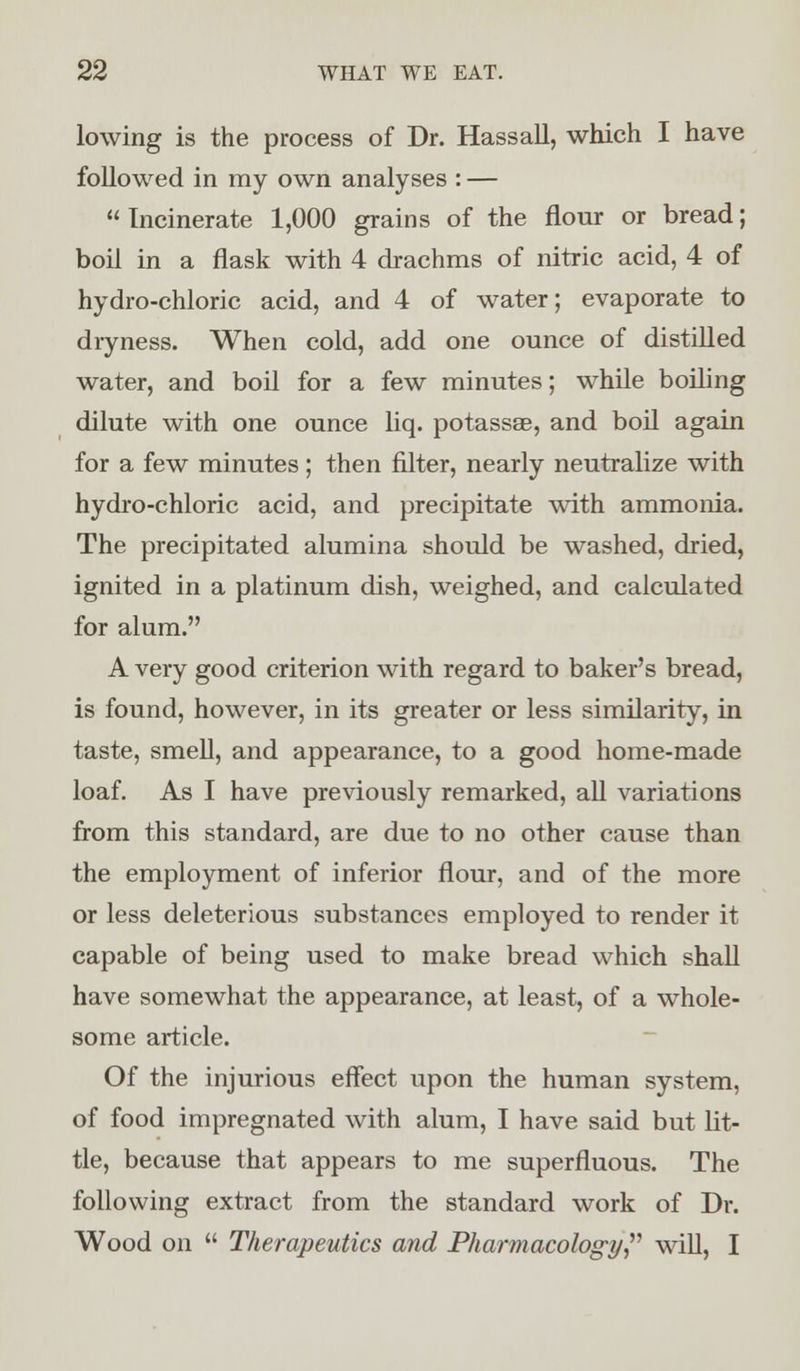 lowing is the process of Dr. Hassall, which I have followed in my own analyses : —  Incinerate 1,000 grains of the flour or bread; boil in a flask with 4 drachms of nitric acid, 4 of hydro-chloric acid, and 4 of water; evaporate to dryness. When cold, add one ounce of distilled water, and boil for a few minutes; while boiling dilute with one ounce liq. potassse, and boil again for a few minutes ; then filter, nearly neutralize with hydro-chloric acid, and precipitate with ammonia. The precipitated alumina should be washed, dried, ignited in a platinum dish, weighed, and calculated for alum. A very good criterion with regard to baker's bread, is found, however, in its greater or less similarity, in taste, smell, and appearance, to a good home-made loaf. As I have previously remarked, all variations from this standard, are due to no other cause than the employment of inferior flour, and of the more or less deleterious substances employed to render it capable of being used to make bread which shall have somewhat the appearance, at least, of a whole- some article. Of the injurious effect upon the human system, of food impregnated with alum, I have said but lit- tle, because that appears to me superfluous. The following extract from the standard work of Dr. Wood on  Therapeutics and Pharmacology will, I