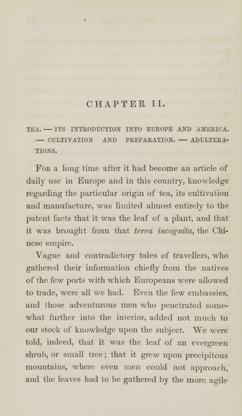 TEA. ITS INTRODUCTION INTO EUROPE AND AMERICA. CULTIVATION AND PREPARATION. ADULTERA- TIONS. For a long time after it had become an article of daily use in Europe and in this country, knowledge regarding the particular origin of tea, its cultivation and manufacture, was limited almost entirely to the patent facts that it was the leaf of a plant, and that it was brought from that terra incognita, the Chi- nese empire. Vague and contradictory tales of travellers, who gathered their information chiefly from the natives of the few ports with which Europeans were allowed to trade, were all we had. Even the few embassies, and those adventurous men who penetrated some- what further into the interior, added not much to our stock of knowledge upon the subject. We were told, indeed, that it was the leaf of an evergreen shrub, or small tree; that it grew upon precipitous mountains, where even men could not approach, and the leaves had to be gathered by the more agile