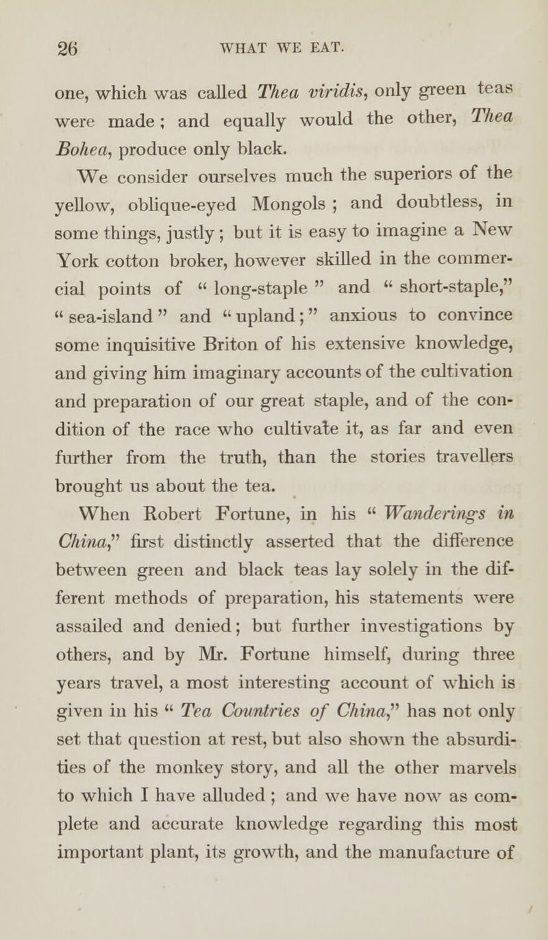 one, which was called Thea viridis, only green teas were made; and equally would the other, Thea Bohea, produce only black. We consider ourselves much the superiors of the yellow, oblique-eyed Mongols ; and doubtless, in some things, justly ; but it is easy to imagine a New York cotton broker, however skilled in the commer- cial points of  long-staple  and  short-staple,  sea-island  and  upland; anxious to convince some inquisitive Briton of his extensive knowledge, and giving him imaginary accounts of the cultivation and preparation of our great staple, and of the con- dition of the race who cultivate it, as far and even further from the truth, than the stories travellers brought us about the tea. When Robert Fortune, in his  Wanderings in China first distinctly asserted that the difference between green and black teas lay solely in the dif- ferent methods of preparation, his statements were assailed and denied; but further investigations by others, and by Mr. Fortune himself, during three years travel, a most interesting account of which is given in his  Tea Countries of China has not only set that question at rest, but also shown the absurdi- ties of the monkey story, and all the other marvels to which I have alluded ; and we have now as com- plete and accurate knowledge regarding this most important plant, its growth, and the manufacture of