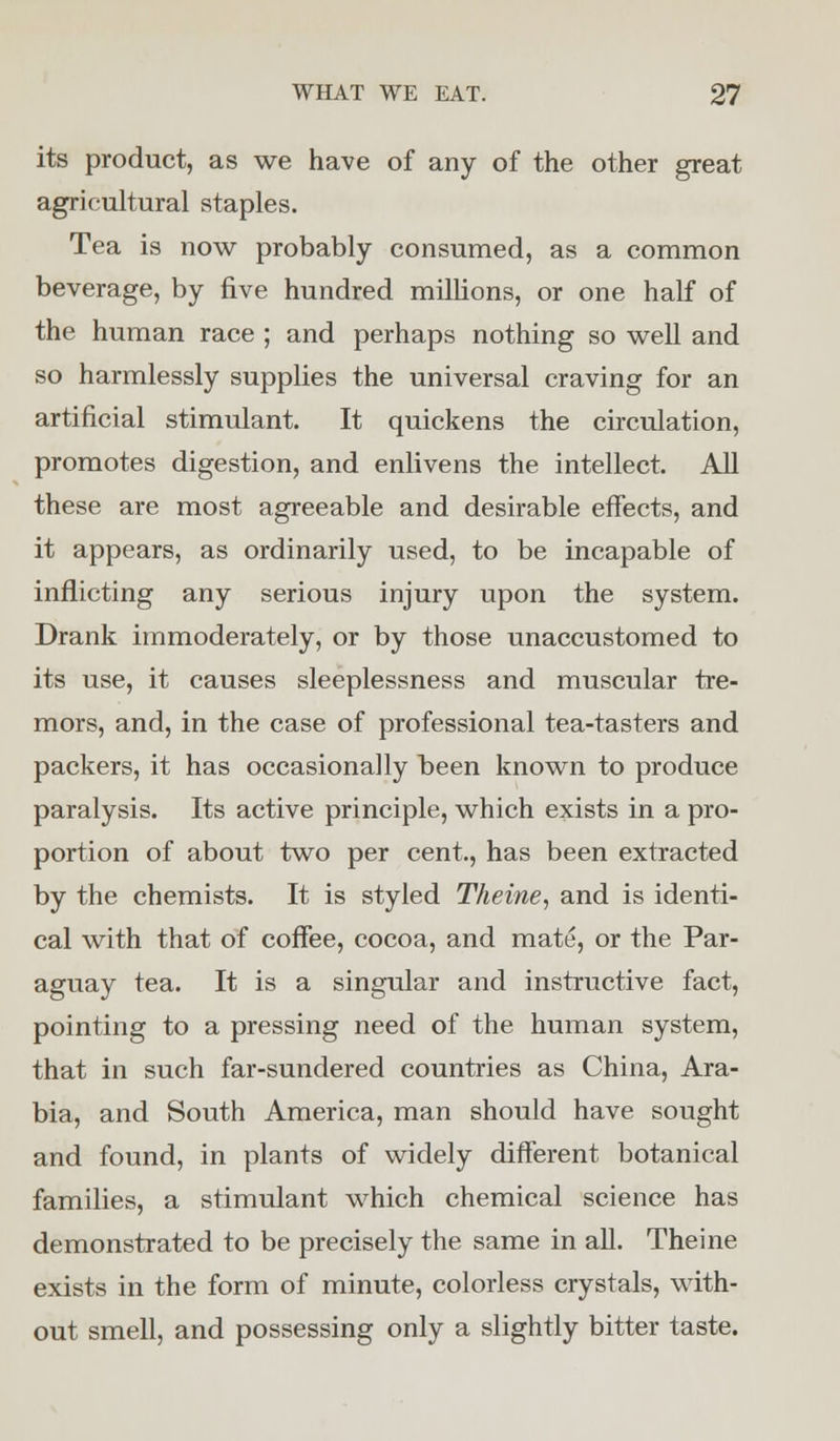 its product, as we have of any of the other great agricultural staples. Tea is now probably consumed, as a common beverage, by five hundred millions, or one half of the human race ; and perhaps nothing so well and so harmlessly supplies the universal craving for an artificial stimulant. It quickens the circulation, promotes digestion, and enlivens the intellect. All these are most agreeable and desirable effects, and it appears, as ordinarily used, to be incapable of inflicting any serious injury upon the system. Drank immoderately, or by those unaccustomed to its use, it causes sleeplessness and muscular tre- mors, and, in the case of professional tea-tasters and packers, it has occasionally been known to produce paralysis. Its active principle, which exists in a pro- portion of about two per cent., has been extracted by the chemists. It is styled Theine, and is identi- cal with that of coffee, cocoa, and mate, or the Par- aguay tea. It is a singular and instructive fact, pointing to a pressing need of the human system, that in such far-sundered countries as China, Ara- bia, and South America, man should have sought and found, in plants of widely different botanical families, a stimulant which chemical science has demonstrated to be precisely the same in all. Theine exists in the form of minute, colorless crystals, with- out smell, and possessing only a slightly bitter taste.