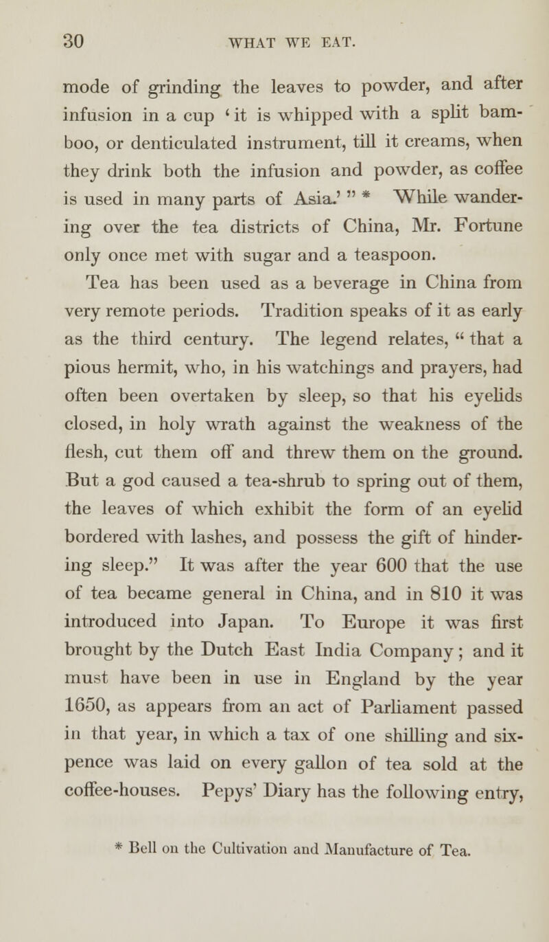 mode of grinding the leaves to powder, and after infusion in a cup ' it is whipped with a split bam- boo, or denticulated instrument, till it creams, when they drink both the infusion and powder, as coffee is used in many parts of Asia-'  * While wander- ing over the tea districts of China, Mr. Fortune only once met with sugar and a teaspoon. Tea has been used as a beverage in China from very remote periods. Tradition speaks of it as early as the third century. The legend relates,  that a pious hermit, who, in his watchings and prayers, had often been overtaken by sleep, so that his eyelids closed, in holy wrath against the weakness of the flesh, cut them off and threw them on the ground. But a god caused a tea-shrub to spring out of them, the leaves of which exhibit the form of an eyelid bordered with lashes, and possess the gift of hinder- ing sleep. It was after the year 600 that the use of tea became general in China, and in 810 it was introduced into Japan. To Europe it was first brought by the Dutch East India Company ; and it must have been in use in England by the year 1650, as appears from an act of Parliament passed in that year, in which a tax of one shilling and six- pence was laid on every gallon of tea sold at the coffee-houses. Pepys' Diary has the following entry, * Bell on the Cultivation and Manufacture of Tea.