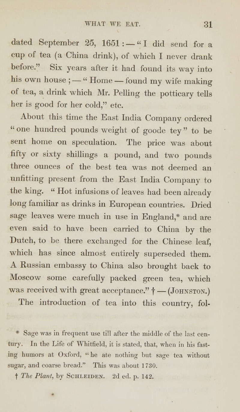 dated September 25, 1651 : —« I did send for a cup of tea (a China drink), of which I never drank before. Six years after it had found its way into his own house ; — « Home — found my wife making of tea, a drink which Mr. Pelling the potticary tells her is good for her cold, etc. About this time the East India Company ordered  one hundred pounds weight of goode tey to be sent home on speculation. The price was about fifty or sixty shillings a pound, and two pounds three ounces of the best tea was not deemed an unfitting present from the East India Company to the king.  Hot infusions of leaves had been already long familiar as drinks in European countries. Dried sage leaves were much in use in England,* and are even said to have been carried to China by the Dutch, to be there exchanged for the Chinese leaf, which has since almost entirely superseded them. A Russian embassy to China also brought back to Moscow some carefully packed green tea, which was received with great acceptance. f — (Johnston.) The introduction of tea into this country, fol- * Sage was in frequent use till after the middle of the last cen- tury. In the Life of Whitfield, it is stated, that, when in his fast- ing humors at Oxford,  he ate nothing but sage tea without sugar, and coarse bread. This was about 1730. f The Plant, by Schleiden. 2d ed. p. 142.