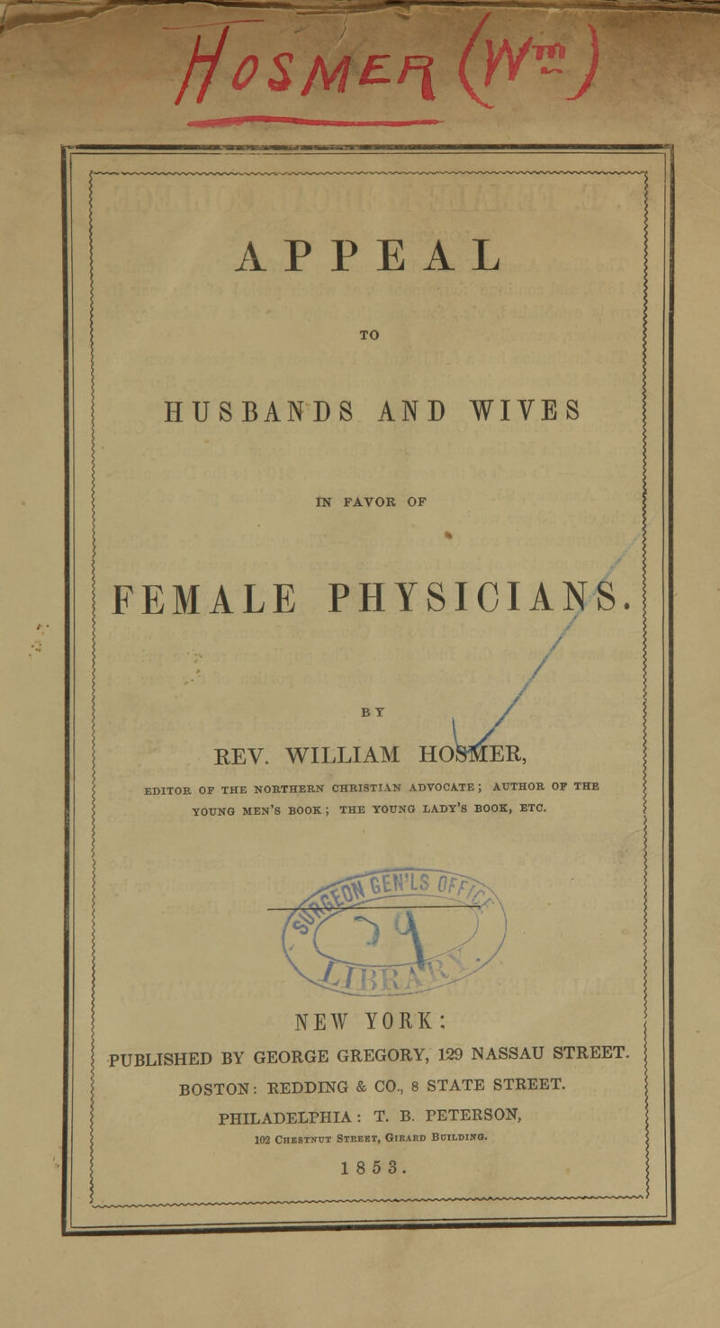jfcsMEn. fa APPEAL TO HUSBANDS AND WIVES IN FAVOR OF FEMALE PHYSICIANS. REV. WILLIAM HOSMER, EDITOR OF THE NORTHERN CHRISTIAN ADVOCATE; AUTHOR OF THE YOUNG MEN'S BOOK; THE YOUNG LADY'S BOOK, ETC. NEW YORK: PUBLISHED BY GEORGE GREGORY, 129 NASSAU STREET. BOSTON: REDDING & CO., 8 STATE STREET. PHILADELPHIA: T. B. PETERSON, 102 Chestnut Street, Girard Building. 1853.
