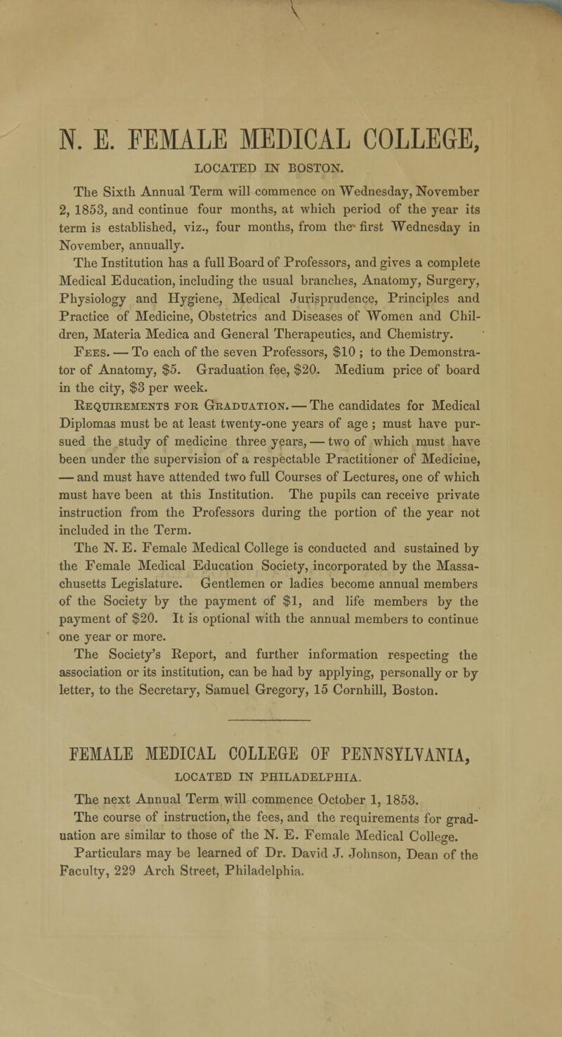 LOCATED IN BOSTON. The Sixth Annual Term will commence on Wednesday, November 2, 1853, and continue four months, at which period of the year its term is established, viz., four months, from the* first Wednesday in November, annually. The Institution has a full Board of Professors, and gives a complete Medical Education, including the usual branches, Anatomy, Surgery, Physiology and Hygiene, Medical Jurisprudence, Principles and Practice of Medicine, Obstetrics and Diseases of Women and Chil- dren, Materia Medica and General Therapeutics, and Chemistry. Fees. — To each of the seven Professors, $10 ; to the Demonstra- tor of Anatomy, $5. Graduation fee, $20. Medium price of board in the city, $3 per week. Requirements for Graduation. — The candidates for Medical Diplomas must be at least twenty-one years of age ; must have pur- sued the study of medicine three years, — two of which must have been under the supervision of a respectable Practitioner of Medicine, — and must have attended two full Courses of Lectures, one of which must have been at this Institution. The pupils can receive private instruction from the Professors during the portion of the year not included in the Term. The N. E. Female Medical College is conducted and sustained by the Female Medical Education Society, incorporated by the Massa- chusetts Legislature. Gentlemen or ladies become annual members of the Society by the payment of $1, and life members by the payment of $20. It is optional with the annual members to continue one year or more. The Society's Report, and further information respecting the association or its institution, can be had by applying, personally or by letter, to the Secretary, Samuel Gregory, 15 Cornhill, Boston. FEMALE MEDICAL COLLEGE OF PENNSYLVANIA, LOCATED IN PHILADELPHIA. The next Annual Term will commence October 1, 1853. The course of instruction, the fees, and the requirements for grad- uation are similar to those of the N. E. Female Medical College. Particulars may be learned of Dr. David J. Johnson, Dean of the Faculty, 229 Arch Street, Philadelphia.