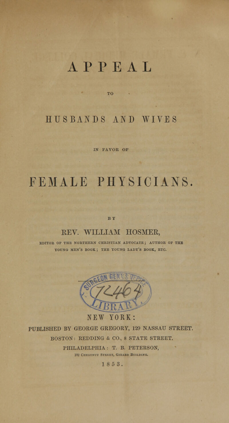 APPEAL TO HUSBANDS AND WIVES IN FAVOR OF FEMALE PHYSICIANS. REV. WILLIAM HOSMER EDITOR OF THE NORTHERN CHRISTIAN ADVOCATE; AUTHOR OP THE YOUNG MEN'S BOOK ; THE YOUNG LADY'S BOOK, ETC. NEW YORK; PUBLISHED BY GEORGE GREGORY, 129 NASSAU STREET. BOSTON: REDDING & CO., 8 STATE STREET. PHILADELPHIA: T. B. PETERSON, 102 Chestnut Stbeet, Girabd Building.