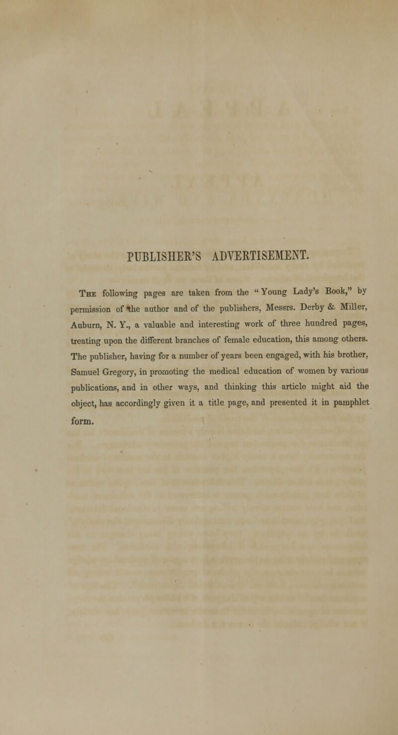 PUBLISHER'S ADVERTISEMENT. The following pages are taken from the Young Lady's Book, by permission of the author and of the publishers, Messrs. Derby & Miller, Auburn, N. Y., a valuable and interesting work of three hundred pages, treating upon the different branches of female education, this among others. The publisher, having for a number of years been engaged, with his brother, Samuel Gregory, in promoting the medical education of women by various publications, and in other ways, and thinking this article might aid the object, has accordingly given it a title page, and presented it in pamphlet form.