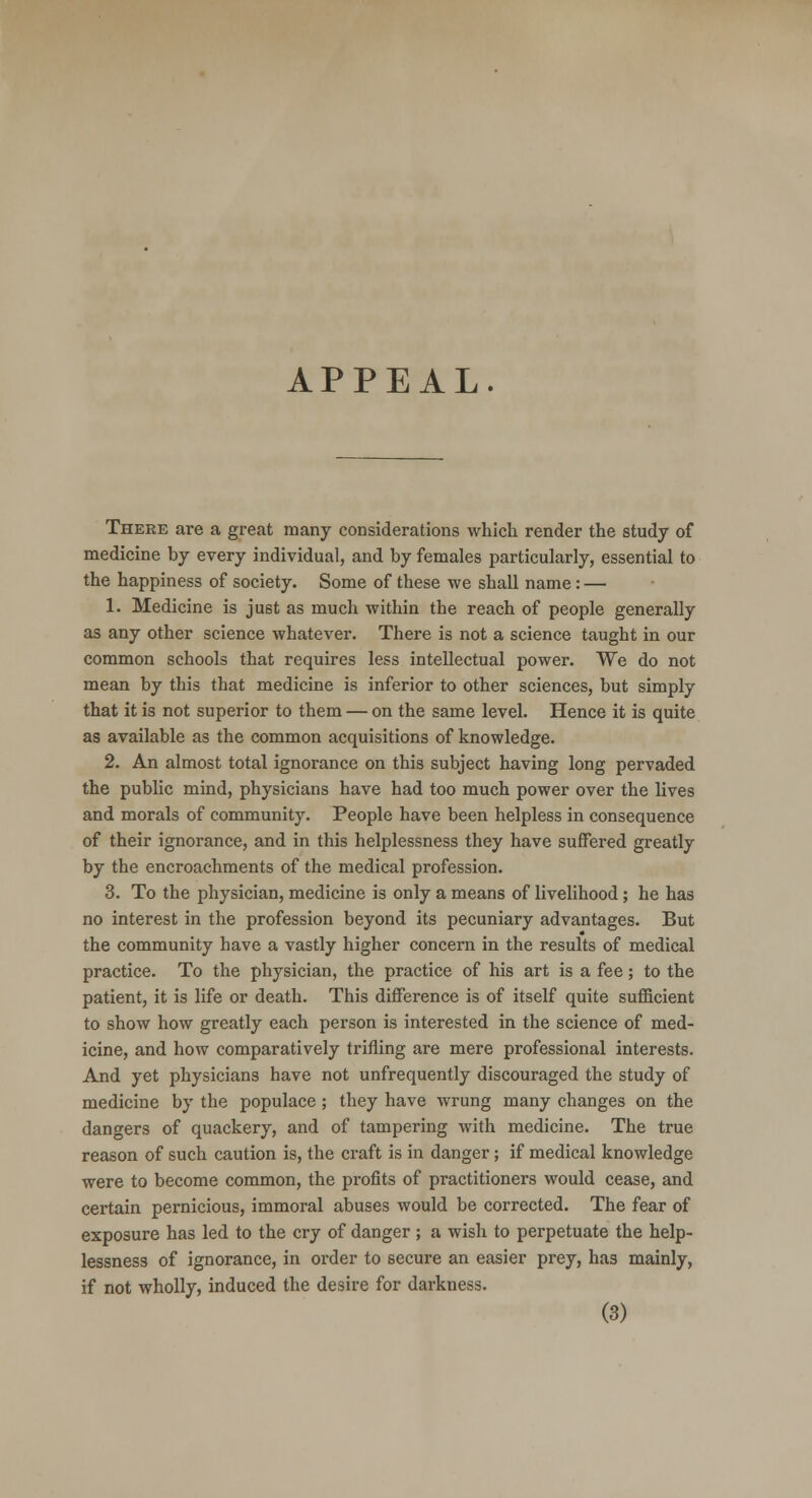 There are a great many considerations which render the study of medicine by every individual, and by females particularly, essential to the happiness of society. Some of these we shall name: — 1. Medicine is just as much within the reach of people generally as any other science whatever. There is not a science taught in our common schools that requires less intellectual power. We do not mean by this that medicine is inferior to other sciences, but simply that it is not superior to them — on the same level. Hence it is quite as available as the common acquisitions of knowledge. 2. An almost total ignorance on this subject having long pervaded the public mind, physicians have had too much power over the lives and morals of community. People have been helpless in consequence of their ignorance, and in this helplessness they have suffered greatly by the encroachments of the medical profession. 3. To the physician, medicine is only a means of livelihood ; he has no interest in the profession beyond its pecuniary advantages. But the community have a vastly higher concern in the results of medical practice. To the physician, the practice of his art is a fee; to the patient, it is life or death. This difference is of itself quite sufficient to show how greatly each person is interested in the science of med- icine, and how comparatively trifling are mere professional interests. And yet physicians have not unfrequently discouraged the study of medicine by the populace ; they have wrung many changes on the dangers of quackery, and of tampering with medicine. The true reason of such caution is, the craft is in danger; if medical knowledge were to become common, the profits of practitioners would cease, and certain pernicious, immoral abuses would be corrected. The fear of exposure has led to the cry of danger ; a wish to perpetuate the help- lessness of ignorance, in order to secure an easier prey, has mainly, if not wholly, induced the desire for darkness.