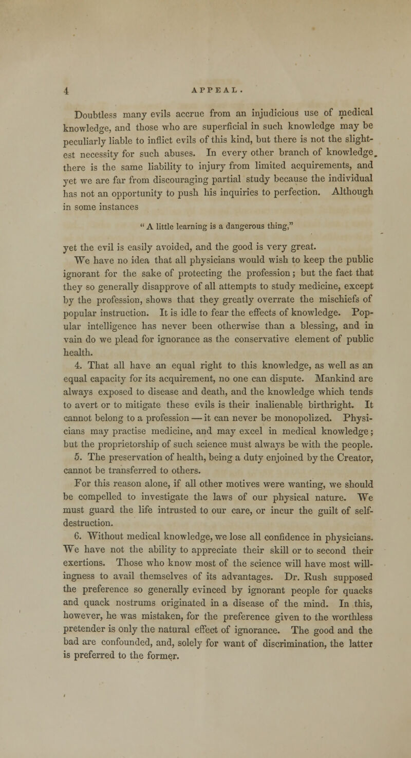 Doubtless many evils accrue from an injudicious use of medical knowledge, and those who are superficial in such knowledge may be peculiarly liable to inflict evils of this kind, but there is not the slight- est necessity for such abuses. In every other branch of knowledge, there is the same liability to injury from limited acquirements, and yet we are far from discouraging partial study because the individual has not an opportunity to push his inquiries to perfection. Although in some instances A little learning is a dangerous thing, yet the evil is easily avoided, and the good is very great. We have no idea that all physicians would wish to keep the public ignorant for the sake of protecting the profession; but the fact that they so generally disapprove of all attempts to study medicine, except by the profession, shows that they greatly overrate the mischiefs of popular instruction. It is idle to fear the effects of knowledge. Pop- ular intelligence has never been otherwise than a blessing, and in vain do we plead for ignorance as the conservative element of public health. 4. That all have an equal right to this knowledge, as well as an equal capacity for its acquirement, no one can dispute. Mankind are always exposed to disease and death, and the knowledge which tends to avert or to mitigate these evils is their inalienable birthright. It cannot belong to a profession — it can never be monopolized. Physi- cians may practise medicine, and may excel in medical knowledge; but the proprietorship of such science must always be with the people. 5. The preservation of health, being a duty enjoined by the Creator, cannot be transferred to others. For this reason alone, if all other motives were wanting, we should be compelled to investigate the laws of our physical nature. We must guard the life intrusted to our care, or incur the guilt of self- destruction. 6. Without medical knowledge, we lose all confidence in physicians. We have not the ability to appreciate their skill or to second their exertions. Those who know most of the science will have most will- ingness to avail themselves of its advantages. Dr. Push supposed the preference so generally evinced by ignorant people for quacks and quack nostrums originated in a disease of the mind. In this, however, he was mistaken, for the preference given to the worthless pretender is only the natural effect of ignorance. The good and the bad are confounded, and, solely for want of discrimination, the latter is preferred to the former.