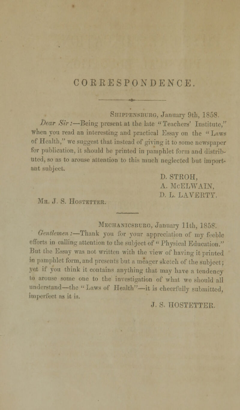 CORRESPONDENCE. Shippensburg, January 9th Dear Sir:—Being present at the late Teachers' [i When you read an interesting and practical Essay on the Laws of Health, we suggest that instead of giving it to some newspaper for publication, it should be printed in pamphlet form and distrib- uted, so as to ar ation to this much neglected but import- ant so: D. STROH, McELWAIN, D. L. LAVEi; Me. J S. Ho Mechanicsburg, January 11th, 1858'. nen:—Thank you for your appreciation of my feeble in calling attention to the subject of  Physical Education. But tl not written with the view of ha tinted mphlet form, and prej h of the sul a think it i nything that may have a tendency -nine one to the in | we .should all !—the Laws of ]l lieerfully i J. S. HOSTETTEIi.