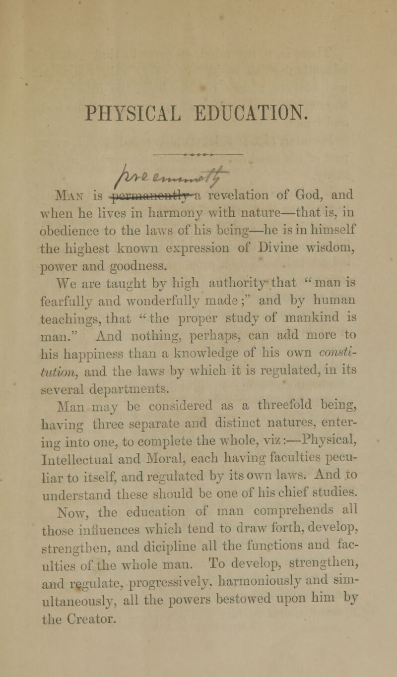 Max is pyi'manontly % revelation of God, and when he lives in harmony with nature—that is, in obedience to the laws of his being—he is in himself the highest known expression of Divine wisdom, power and goodness. We are taught by high authority-that man is fearfully and wonderfully made; and by human teachings, that  the proper study of mankind is man. And nothing, perhaps, can add more to his happiness than a knowledge of his own consti- tution, and the laws by which it is regulated, in its several departments. Man may be considered as a threefold being, having three separate and distinct natures, enter- ing into one, to complete the whole, viz:—Physical, Intellectual and Moral, each having faculties pecu- liar to itself, and regulated by its own laws. And to understand these should be one of his chief studies. Now, the education of man comprehends all those iiiiiuences which tend to draw forth, develop, strengthen, and dicipline all the functions and fac- ulties of the whole man. To develop, strengthen, and regulate, progressively, harmoniously and sim- ultaneously, all the powers bestowed upon him by the Creator.