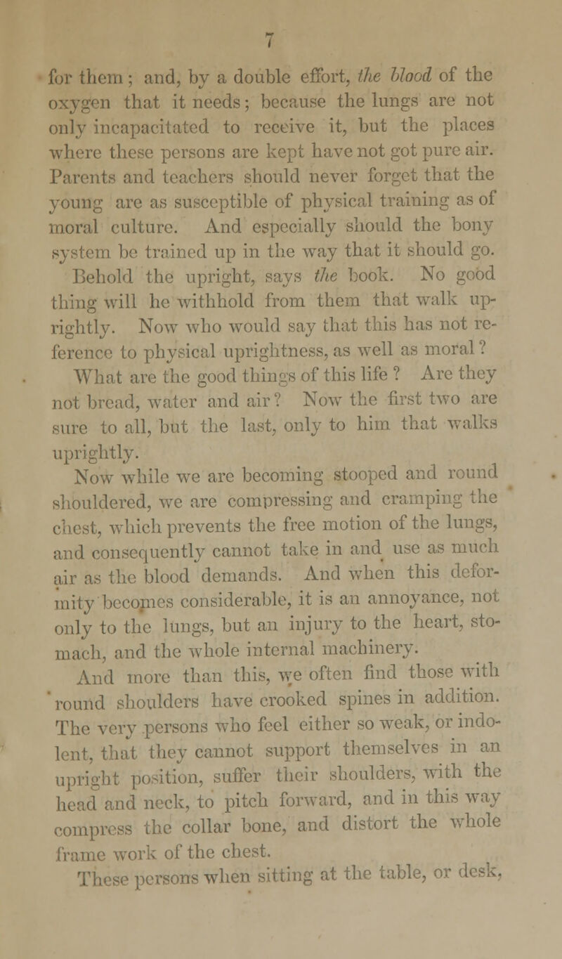 for them; and, by a double effort, the blood of the oxygen that it needs; because the lungs are not only incapacitated to receive it, but the places where these persons are kept have not got pure air. Parents and teachers should never forget that the young are as susceptible of physical training as of moral culture. And especially should the bony system be trained up in the way that it should go. Behold the upright, says the book. No good thing will he withhold from them that walk up- rightly. Now who would say that this has not re- ference to physical uprightness, as well as moral ? What are the good things of this life ? Are they not bread, water and air ? Now the first two are sure to all, but the last, only to him that walks uprightly. Now while we are becoming stooped and round shouldered, we are compressing and cramping the chest, which prevents the free motion of the lungs, and consequently cannot take in and use as much air as the blood demands. And when this defor- mity becomes considerable, it is an annoyance, not only to the lungs, but an injury to the heart, sto- mach, and the whole internal machinery. And more than this, we often find those with ' round shoulders have crooked spines in addition. The very persons who feel either so weak, or indo- lent, that they cannot support themselves in an upright position, suffer their shoulders, with the ad and neck, to pitch forward, and in this way compivss the collar bone, and distort the whole frame work of the chest. irsons when sitting at the table, or desk.