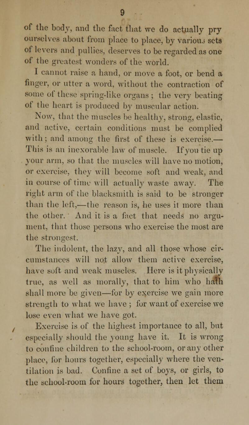 of the body, and the fact that we do actually pry ourselves about from place to place, by varioiu sets of levers and pullies, deserves to be regarded as one of the greatest wonders of the world. I cannot raise a hand, or move a foot, or bend a finger, or utter a word, without the contraction of some of these spring-like organs ; the very beating of the heart is produced by muscular action. Now, that the muscles be healthy, strong, elastic, and active, certain conditions must be complied with ; and among the first of these is exercise.— This is an inexorable law of muscle. If you tie up your arm, so that the muscles will have no motion, or exercise, they will become soft and weak, and in course of time will actually waste away. The right arm of the blacksmith is said to be stronger than the left,—the reason is, he uses it more than the other. And it is a fact that needs no argu- ment, that those persons who exercise the most are the strongest. The indolent, the lazy, and all those whose cir- cumstances will no.t allow them active exercise, have soft and weak muscles. Here is it physically true, as well as morally, that to him who hcmi shall more be given—for by exercise we gain more strength to what we have; for want of exercise we lose even what we have got. Exercise is of the highest importance to all, but especially should the young have it. It is wrong to confine children to the school-room, or any other place, for hours together, especially where the ven- tilation is bad. Confine a set of boys, or girls, to the school-room for hours together, then let thein