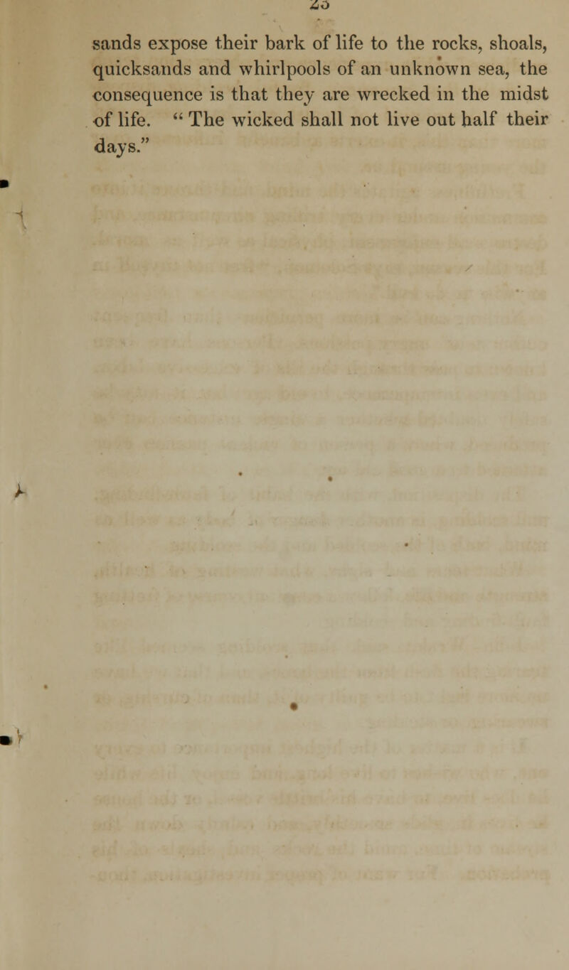 AO sands expose their bark of life to the rocks, shoals, quicksands and whirlpools of an unknown sea, the consequence is that they are wrecked in the midst of life.  The wicked shall not live out half their days.