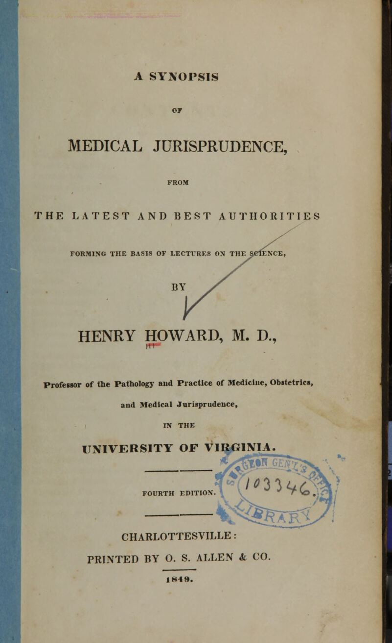 A SYNOPSIS of MEDICAL JURISPRUDENCE, FROM THE LATEST AND BEST AUTHORITIES FORMING THE BASIS OF LECTURES ON THE SCIENCE, HENRY HOWARD, M. D., Professor of the Pathology and Practice of Medicine, Obstetrics, and Medical Jurisprudence, IN THE UNIVERSITY OF VIRGINIA CHARLOTTESVILLE: PRINTED BY 0. S. ALLEN & CO. 1849.