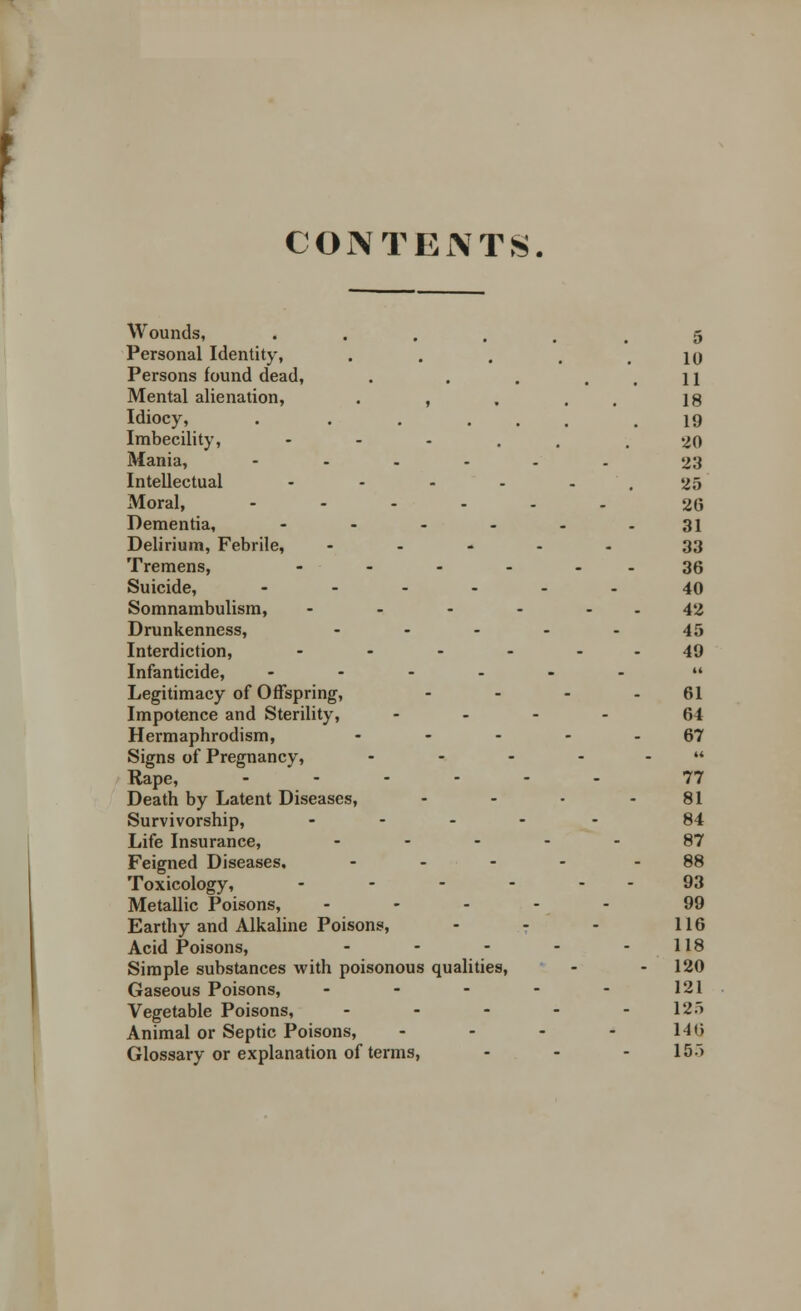 CONTENTS. Wounds, ••.... 5 Personal Identity, . . . . .10 Persons lound dead, . . . ..11 Mental alienation, . , . . 18 Idiocy, . . . ... .19 Imbecility, - - - . .20 Mania, ...... 23 Intellectual - - - - - ' . 25 Moral, ...... 26 Dementia, - - - - - -31 Delirium, Febrile, ..... 33 Tremens, - - - - 36 Suicide, ...... 40 Somnambulism, - - - - - - 42 Drunkenness, ----- 45 Interdiction, - - - - 49 Infanticide, ------  Legitimacy of Offspring, - - - - 61 Impotence and Sterility, .... 64 Hermaphrodism, ----- 67 Signs of Pregnancy, ...... Rape, ...... 77 Death by Latent Diseases, - - • - 81 Survivorship, ..... 84 Life Insurance, .... 87 Feigned Diseases. .... - 88 Toxicology, - - - - - - 93 Metallic Poisons, ..... 99 Earthy and Alkaline Poisons, - - - 116 Acid Poisons, - - - - - 118 Simple substances with poisonous qualities, - - 120 Gaseous Poisons, - - - - - 121 Vegetable Poisons, ..... 125 Animal or Septic Poisons, - - - - l-lt> Glossary or explanation of terms, ... 15.)