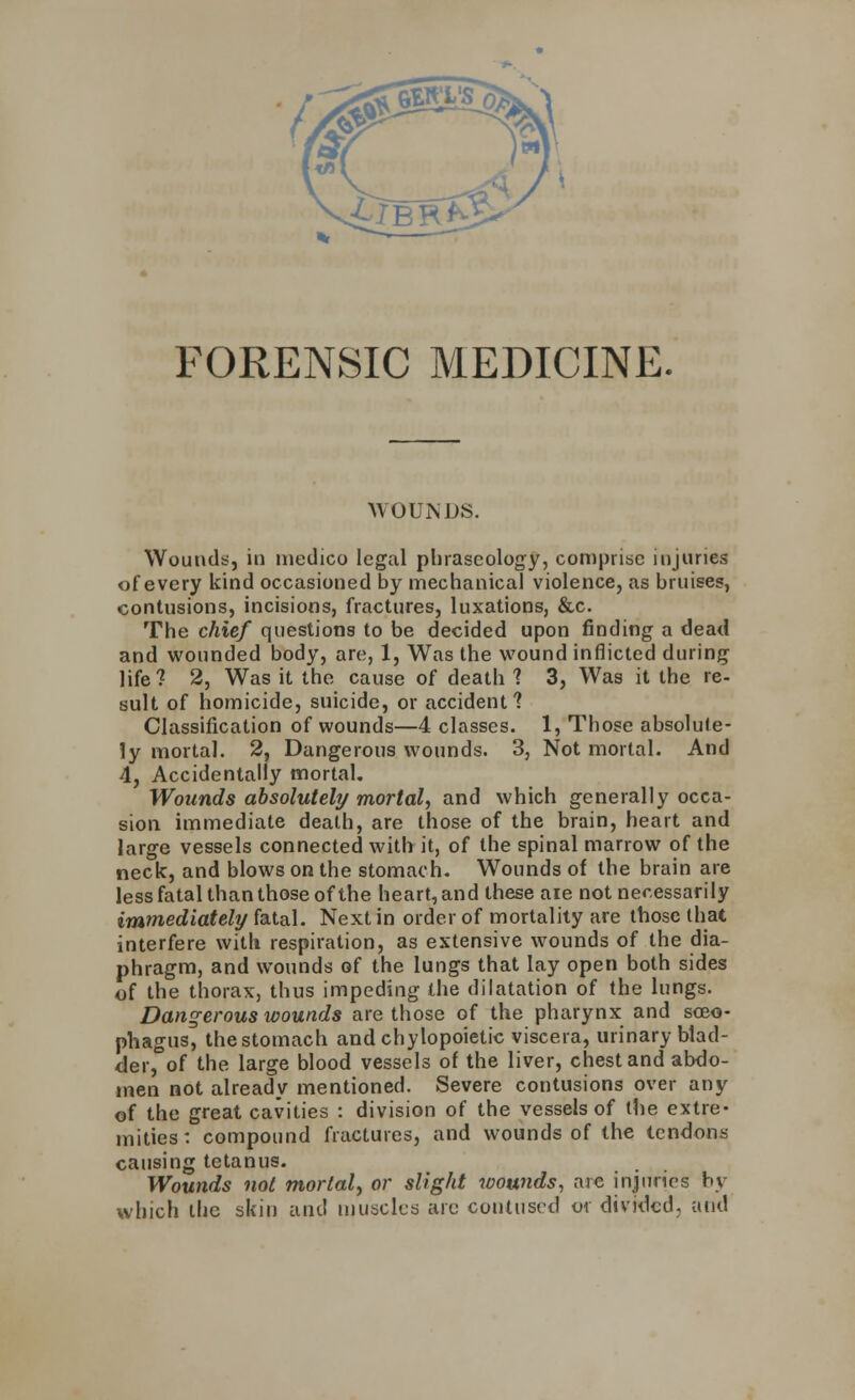 FORENSIC MEDICINE. WOUNDS. Wounds, in medico legal phraseology, comprise injuries of every kind occasioned by mechanical violence, as bruises, contusions, incisions, fractures, luxations, &c. The chief questions to be decided upon finding a dead and wounded body, are, 1, Was the wound inflicted during life? 2, Was it the cause of death ? 3, Was it the re- sult of homicide, suicide, or accident? Classification of wounds—4 classes. 1, Those absolute- ly mortal. 2, Dangerous wounds. 3, Not mortal. And 4, Accidentally mortal. Wounds absolutely mortal, and which generally occa- sion immediate death, are those of the brain, heart and large vessels connected with it, of the spinal marrow of the neck, and blows on the stomach. Wounds of the brain are less fatal than those of the heart, and these aie not necessarily immediately fatal. Next in order of mortality are those that interfere with respiration, as extensive wounds of the dia- phragm, and wounds of the lungs that lay open both sides of the thorax, thus impeding the dilatation of the lungs. Dangerous wounds are those of the pharynx and sceo- phagus, the stomach andchylopoietic viscera, urinary blad- der, of the large blood vessels of the liver, chest and abdo- men not already mentioned. Severe contusions over any of the great cavities : division of the vessels of the extre- mities: compound fractures, and wounds of the tendons causing tetanus. Wounds not mortal, or slight wounds, are injuries by which the skin and muscles arc contused or divided; and