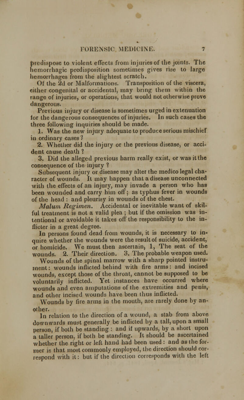 predispose to violent effects from injuries of the joints. The hemorrhagic predisposition sometimes gives rise to large hemorrhages from the slightest scratch. Of the 2d or Malformations. Transposition of the viscera, cither congenital or accidental, may bring them within the range of injuries, or operations, that would not otherwise prove dangerous. Previous injury or disease is sometimes urged in extenuation for the dangerous consequences of injuries. In such cases the three following inquiries should be made. 1. Was the new injury adequate to produce serious mischief in ordinary cases 1 2. Whether did the injury or the previous disease, or acci- dent cause death 1 3. Did the alleged previous harm really exist, or was it the consequence of the injury 1 Subsequent injury or disease may alter the medico legal cha* racier of wounds. It may happen that a disease unconnected with the effects of an injury, may invade a person who has been wounded and carry him off; as typhus fever in wounds of the head : and pleurisy in wounds of the chest. Malum Regimen. Accidental or inevitable want of skil- ful treatment is not a valid plea ; but if the omission was in- tentional or avoidable it takes off the responsibility to the in- flicter in a great degree. In persons found dead from wounds, it is necessary to in- quire whether the wounds were theresultof suicide, accident, or homicide. We must then ascertain, 1, The seat of the wounds. 2. Their direction. 3. The probable weapon used. Wounds of the spinal marrow with a sharp pointed instru- ment: wounds inflicted behind with fire arms: and incised wounds, except those of the throat, cannot be supposed to be voluntarily inflicted. Yet instances have occurred where wounds and even amputations of the extremities and penis, and other incised wounds have been thus inflicted. Wounds by fire arms in the mouth, are rarely done by an- other. In relation to the direction of a wound, a slab from above downwards must generally be inflicted by a tall, upon a small person, if both be standing : and if upwards, by a short upon a taller person, if both be standing. It should be ascertained whether the right or left hand had been used : and as the for- mer is that most commonly employed, the direction should cor- respond with it: but if the direction corresponds with the left