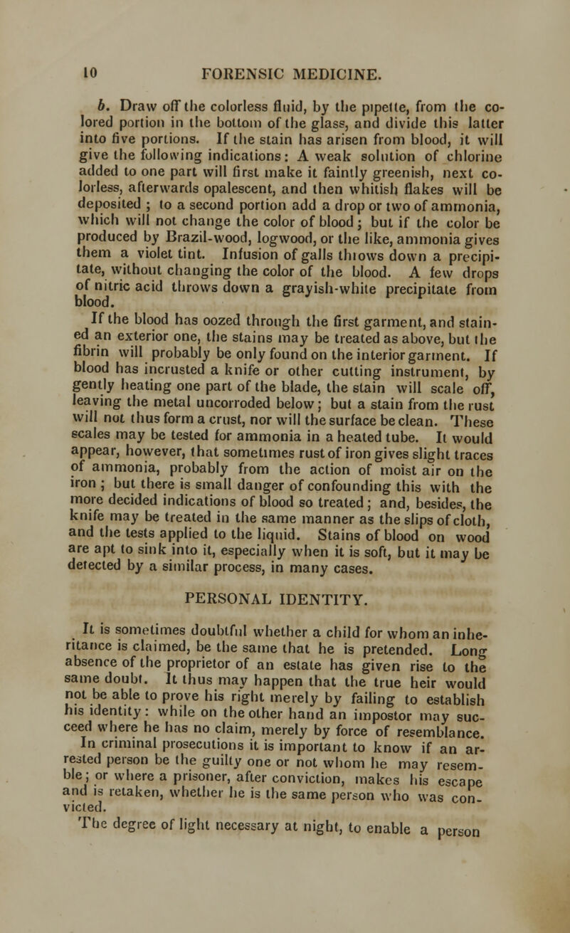 b. Draw off the colorless fluid, by the pipette, from the co- lored portion in the bottom of the glass, and divide this latter into five portions. If the stain has arisen from blood, it will give the following indications: A weak solution of chlorine added to one part will first make it faintly greenish, next co- lorless, afterwards opalescent, and then whitish flakes will be deposited ; to a second portion add a drop or two of ammonia, which will not change the color of blood ; but if the color be produced by Brazil-wood, logwood, or the like, ammonia gives them a violet tint. Infusion of galls thiows down a precipi- tate, without changing the color of the blood. A few drops of nitric acid throws down a grayish-white precipitate from blood. If the blood has oozed through the first garment, and stain- ed an exterior one, the stains may be treated as above, but the fibrin will probably be only found on the interior garment. If blood has incrusted a knife or other cutting instrument, by gently heating one part of the blade, the stain will scale off, leaving the metal uncorroded below; but a stain from the rust will not thus form a crust, nor will the surface be clean. These scales may be tested for ammonia in a heated tube. It would appear, however, that sometimes rust of iron gives slight traces of ammonia, probably from the action of moist air on the iron; but there is small danger of confounding this with the more decided indications of blood so treated ; and, besides, the knife may be treated in the same manner as the slips of cloth, and the tests applied to the liquid. Stains of blood on wood are apt to sink into it, especially when it is soft, but it may be detected by a similar process, in many cases. PERSONAL IDENTITY. It is sometimes doubtful whether a child for whom an inhe- ritance is claimed, be the same that he is pretended. Long absence of the proprietor of an estate has given rise to the same doubt. It thus may happen that the true heir would not be able to prove his right merely by failing to establish his identity: while on the other hand an impostor may suc- ceed where he has no claim, merely by force of resemblance. In criminal prosecutions it is important to know if an ar- rested person be the guilty one or not whom he may resem- ble; or where a prisoner, after conviction, makes his escape and is retaken, whether he is the same person who was con- victed. The degree of light necessary at night, to enable a person