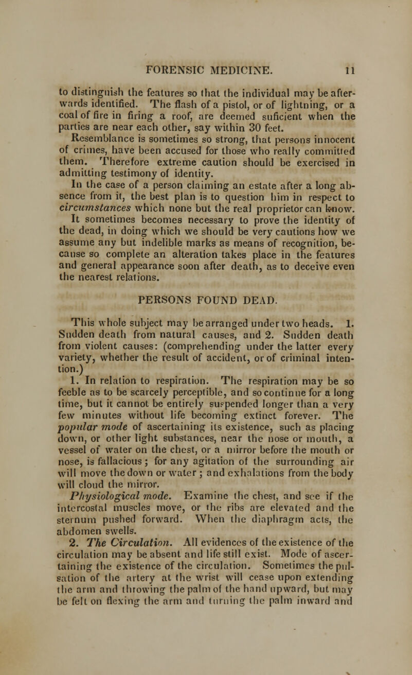 to distinguish the features so lhat the individual may be after- wards identified. The flash of a pistol, or of lightning, or a coal of fire in firing a roof, are deemed suficient when the parties are near each other, say within 30 feet. Resemblance is sometimes so strong, that persons innocent of crimes, have been accused for those who really committed them. Therefore extreme caution should be exercised in admitting testimony of identity. In the case of a person claiming an estate after a long ab- sence from it, the best plan is to question him in respect to circumstances which none but the real proprietor can know. It sometimes becomes necessary to prove the identity of the dead, in doing which we should be very cautions how we assume any but indelible marks as means of recognition, be- cause so complete an alteration takes place in the features and general appearance soon after death, as to deceive even the nearest relations. PERSONS FOUND DEAD. This whole subject may be arranged under two heads. 1. Sudden death from natural causes, and 2. Sudden death from violent causes: (comprehending under the latter every variety, whether the result of accident, or of criminal inten- tion.) 1. In relation to respiration. The respiration may be so feeble as to be scarcely perceptible, and so continue for a long lime, but it cannot be entirely suspended longer than a very few minutes without life becoming extinct forever. The popular mode of ascertaining its existence, such as placing down, or other light substances, near the nose or mouth, a vessel of water on the chest, or a mirror before the mouth or nose, is fallacious; for any agitation of the surrounding air will move the down or water ; and exhalations from the body will cloud the mirror. Physiological mode. Examine the chest, and see if the intercostal muscles move, or the ribs are elevated and the sternum pushed forward. When the diaphragm acts, the abdomen swells. 2. The Circulation. All evidences of the existence of the circulation may be absent and life still exist. Mode of ascer- taining the existence of the circulation. Sometimes the pul- sation of the artery at the wrist will cease upon extending the arm and throwing the palm of the hand upward, but may be felt on flexing the arm and turning the palm inward and