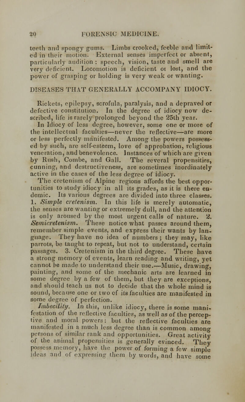 teelh and spongy gums. Limbs crooked, feeble and limit- ed in their motion. External senses imperfect or absent, particularly audition : speech, vision, taste and smell are very deficient. Locomotion is deficient or lost, and the power of grasping or holding is very weak or wanting. DISEASES THAT GENERALLY ACCOMPANY IDIOCY. Rickets, epilepsy, scrofula, paralysis, and a depraved or defective constitution. In the degree of idiocy now de- scribed, life is rarely prolonged beyond the 25th year. In Idiocy of less degree, however, some one or more of the intellectual faculties—never the reflective—are more or less perfectly manifested. Among the powers possess- ed by such, are self-esteem, love of approbation, religious veneration, and benevolence. Instances of which are given by Rush, Combe, and Gall. The several propensities, cunning, and destructiveness, are sometimes inordinately active in the cases of the less degree of idiocy. The cretenism of Alpine regions affords the best oppor- tunities to study idiocy in all its grades, as it is there en- demic. Its various degrees are divided into three classes. 1. Simple cretenism. In this life is merely automatic, the senses are wanting or extremely dull, and the attention is only aroused by the most urgent calls of nature. 2. tSemicretenism. These notice what passes around them, remember simple events, and express their wants by lan- guage. They have no idea of numbers; they may, like parrots, be taught to repeat, but not to understand, certain passages. 3. Cretenism in the third degree. These have a strong memory of events, learn reading and writing, yet cannot be made to understand their use.—Music, drawing, painting, and some of the mechanic arts are learned in some degree by a few of them, but they are exceptions, and should teach us not to decide that the whole mind is sound, because one or two of its faculties are manifested in some degree of perfection. Imbecility. In this, unlike idiocy, there is some mani- festation of the reflective faculties, as well as of the percep- tive and moral powers: but the reflective faculties are manifested in a much less degree than is common among persons of similar rank and opportunities. Great activity of the animal propensities is generally evinced. They possess memory, have the power of forming a few simple ideas and of expressing them by words, and have some