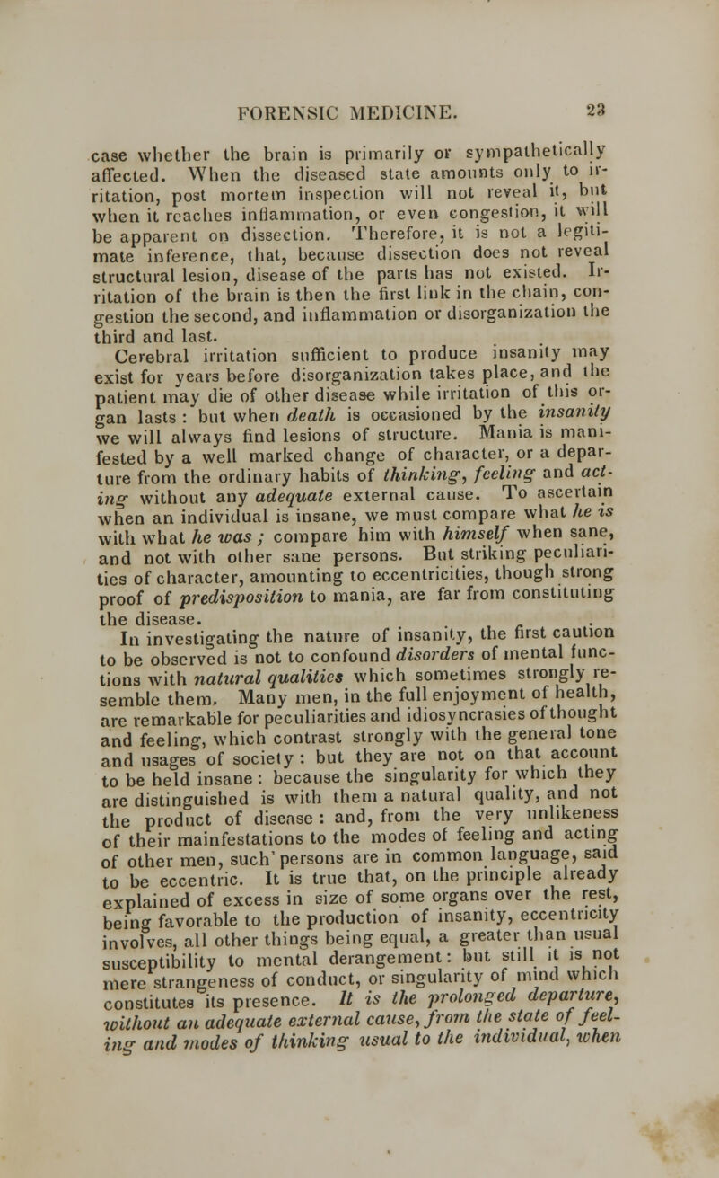 case whether the brain is primarily or sympathetically affected. When the diseased state amounts only to ir- ritation, post mortem inspection will not reveal it, but when it reaches inflammation, or even congestion, it will be apparent on dissection. Therefore, it is not a legiti- mate inference, that, because dissection does not reveal structural lesion, disease of the parts has not existed. Ir- ritation of the brain is then the first link in the chain, con- gestion the second, and inflammation or disorganization the third and last. Cerebral irritation sufficient to produce insanity may exist for years before disorganization takes place, and the patient may die of other disease while irritation of this or- gan lasts : but when death is occasioned by the insanity we will always find lesions of structure. Mania is mani- fested by a well marked change of character, or a depar- ture from the ordinary habits of thinking, feeling and act- ing without any adequate external cause. To ascertain when an individual is insane, we must compare what he is with what he was ; compare him with himself when sane, and not with other sane persons. But striking peculiari- ties of character, amounting to eccentricities, though strong proof of predisposition to mania, are far from constituting the disease. In investigating the nature of insanity, the first caution to be observed is not to confound disorders of mental func- tions with natural qualities which sometimes strongly re- semble them. Many men, in the full enjoyment of health, are remarkable for peculiarities and idiosyncrasies of thought and feeling, which contrast strongly with the general tone and usages of society: but they are not on that account to be held insane : because the singularity for which they are distinguished is with them a natural quality, and not the product of disease : and, from the very unlikeness of their mainfestations to the modes of feeling and acting of other men, such'persons are in common language, said to be eccentric. It is true that, on the principle already explained of excess in size of some organs over the rest, being favorable to the production of insanity, eccentricity involves, all other things being equal, a greater than usual susceptibility to mental derangement: but still it is not mere strangeness of conduct, or singularity of mind which constitutes its presence. It is the prolonged departure, without an adequate external cause, from the state of feel- ing and modes of thinking usual to the individual, ivhen
