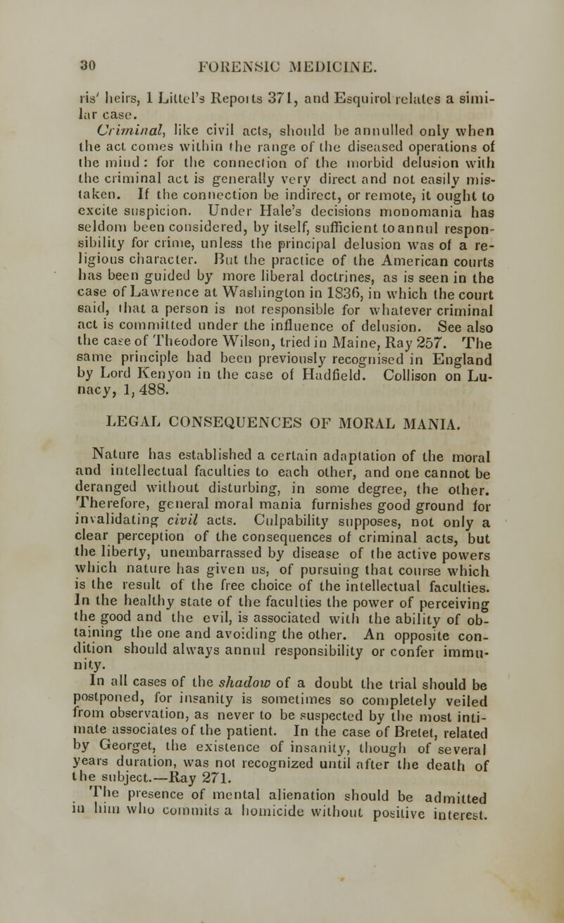 lis' heirs, 1 Littel's Repoits 37I, and Esquirol relates a simi- lar case. Criminal, like civil acts, should be annulled only when the act comes within (he range of the diseased operations of the mind: for the connection of the morbid delusion with the criminal act is generally very direct and not easily mis- taken. If the connection be indirect, or remote, it ought to excite suspicion. Under Hale's decisions monomania has seldom been considered, by itself, sufficient to annul respon- sibility for crime, unless the principal delusion was of a re- ligious character. But the practice of the American courts has been guided by more liberal doctrines, as is seen in the case of Lawrence at Washington in 1836, in which the court 6aid, that a person is not responsible for whatever criminal act is committed under the influence of delusion. See also the case of Theodore Wilson, tried in Maine, Ray 257. The same principle had been previously recognised in England by Lord Kenyon in the case of Hadfield. Collison on Lu- nacy, 1, 488. LEGAL CONSEQUENCES OF MORAL MANIA. Nature has established a certain adaptation of the moral and intellectual faculties to each other, and one cannot be deranged without disturbing, in some degree, the other. Therefore, general moral mania furnishes good ground for invalidating civil acts. Culpability supposes, not only a clear perception of the consequences of criminal acts, but the liberty, unembarrassed by disease of the active powers which nature has given us, of pursuing that course which is the result of the free choice of the intellectual faculties. In the healthy state of the faculties the power of perceiving the good and the evil, is associated with the ability of ob- taining the one and avoiding the other. An opposite con- dition should always annul responsibility or confer immu- nity. In all cases of the shadow of a doubt the trial should be postponed, for insanity is sometimes so completely veiled from observation, as never to be suspected by the most inti- mate associates of the patient. In the case of Brelet, related by Georget, the existence of insanity, though of several years duration, was not recognized until after the death of the subject.—Ray 271. The presence of mental alienation should be admitted in him who commits a homicide without positive interest.