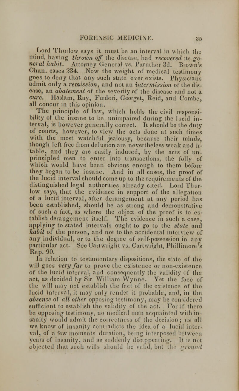 Lord Tliurlow says it must be an interval in which the mind, having thrown off the disease, had recovered its ge- neral habit. Attorney General vs. Parnther 3d. Brown's Chan, cases 234. Now the weight of medical testimony goes to deny that any such state ever exists. Physicians admit only a remission, and not an intermission of the dis- ease, an abatement of the severity of the disease and not a cure. Haslam, Ray, Fcederi, Georget, Reid, and Combe, all concur in this opinion. The principle of law, which holds the civil responsi- bility of the insane to be unimpaired during the lucid in- terval, is however generally correct. It should be the duty of courts, however, to view the acls done at such times with the most watchful jealousy, because their minds, though left free from delusion are nevertheless weak and ir- table, and they are easily induced, by the acts of un- principled men to enter into transactions, the folly of which would have been obvious enough to them before they began to be insane. And in all cases, the proof of the lucid interval should come up to the requirements of the distinguished legal authorities already cited. Lord Thur- low says, that the evidence in support of the allegation of a lucid interval, after derangement at any period has been established, should be as strong and demonstrative of such a fact, as where the object of the proof is to es- tablish derangement itself. The evidence in such a case, applying to stated intervals ought to go to the state and habit of the person, and not to the accidental interview of any individual, or to the degree of self-possession in any particular act. See Cartwright vs. Cartwright, Phillimore's Rep. 90. In relation to testamentary dispositions, the state of the will goes very far to prove the existence or non-existence of the lucid interval, and consequently the validity <.f the act, as decided by Sir William Wynne. Yet the face of the will may not establish the fact of the existence of the lucid interval, it may only render it probable, and, in the absence of all other opposing testimony, may be considered sufficient to establish the validity of the act. For if there be opposing testimony, no medical man acquainted with in- sanity would admit the correctness of the decision; as all we know of insanity contradicts the idea of a lucid inter- val, of a few moments duration, being interposed between years of insanity, and as suddenly disappearing. It is not objected that such wills should be valid, but the ground