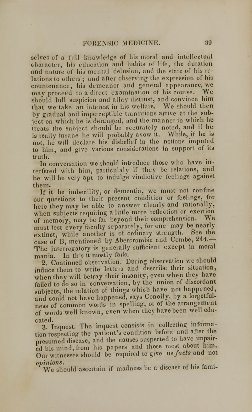 selves of a full knowledge of liis moral and intellectual character, his education and habits of life, the duration and nature of his mental delusion, and the state of his re- lations to others ; and after observing the expression of his countenance, his demeanor and general appearance, we may proceed to a direct examination of his course. We should lull suspicion and allay distrust, and convince him that we take an interest in his welfare. We should then by gradual and imperceptible transitions arrive at the sub- ject on which he is deranged, and the manner in which he treats the subject should be accurately noted, and if he is really insane he will probably avow it. While, if he is not, he will declare his disbelief in the notions imputed to him, and give various considerations in support of its truth. In conversation we should introduce those who have in- terfered with him, particulaly if they be relations, and he will be very apt to indulge vindictive feelings against them. If it be imbecility, or dementia, we must not confine our questions to their present condition or feelings, for here they may be able to answer clearly and rationally, when subjects requiring a little more reflection or exertion of memory, may be far beyond their comprehension. We must test everv faculty separately, for one may be nearly extinct, while another is of ordinary strength. See the case of B, mentioned by Abercrombie and Combe, 244.— The interrogatory is generally sufficient except in moral mania. In this it mostly fails. 2. Continued observation. During observation we should induce them to write letters and describe their situation, when they will betray their insanity, even when they have failed to do so in conversation, by the union of discordant subjects, the relation of things which have not happened, and could not have happened, says Conolly, by a forgetful- ness of common words in spelling, or of the arrangement of words well known, even when they have been well edu- ' 3. Inquest. The inquest consists in collecting informa- tion respecting the patient's condition before and after the presumed disease, and the causes suspected to have impair- ed his mind, horn his papers and those most about him. Our witnesses should be required to give us facts and not opinions. . . We should ascertain if madness be a disease of his lami-