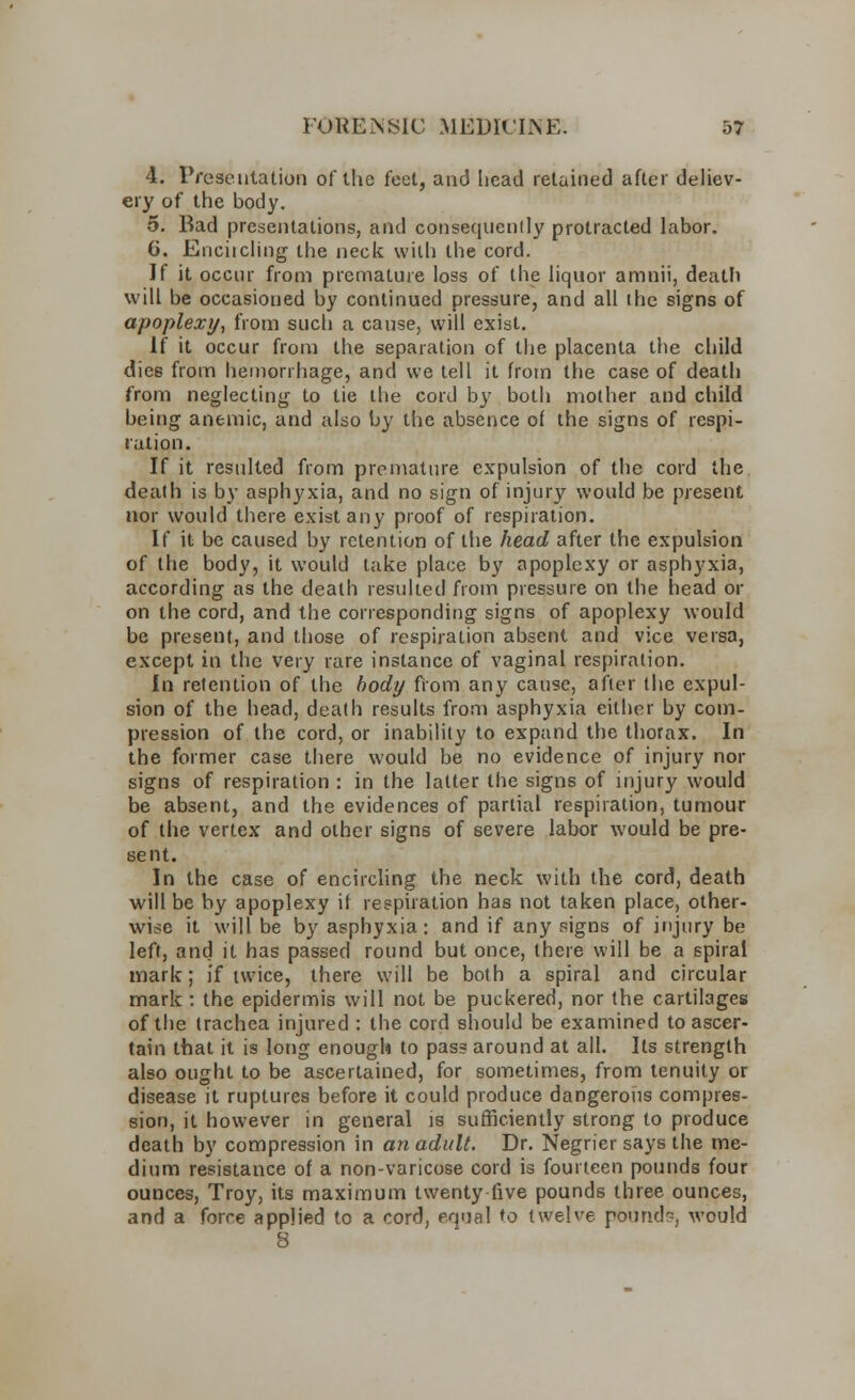 4. Presentation of the feet, and head retained after deliev- ery of the body. 5. Bad presentations, and consequently protracted labor. 6. Encircling the neck with the cord. If it occur from premature loss of the liquor amnii, death will be occasioned by continued pressure, and all ihe signs of apoplexy, from such a cause, will exist. If it occur from the separation of the placenta the child dies from hemorrhage, and we tell it from the case of death from neglecting to tie the cord by both mother and child being anemic, and also by the absence of the signs of respi- ration. If it resulted from premature expulsion of the cord the death is by asphyxia, and no sign of injury would be present nor would there exist any proof of respiration. If it be caused by retention of the head after the expulsion of the body, it would take place by apoplexy or asphyxia, according as the death resulted from pressure on the head or on the cord, and the corresponding signs of apoplexy would be present, and those of respiration absent and vice versa, except in the very rare instance of vaginal respiration. In retention of the body from any cause, after the expul- sion of the head, death results from asphyxia either by com- pression of the cord, or inability to expand the thorax. In the former case there would be no evidence of injury nor signs of respiration : in the latter the signs of injury would be absent, and the evidences of partial respiration, tumour of the vertex and other signs of severe labor would be pre- sent. In the case of encircling the neck with the cord, death will be by apoplexy if respiration has not taken place, other- wise it will be by asphyxia: and if any signs of injury be left, and it has passed round but once, there will be a spiral mark; if twice, there will be both a spiral and circular mark : the epidermis will not be puckered, nor the cartilages of the trachea injured : the cord should be examined to ascer- tain that it is long enough to pas? around at all. Its strength also ought to be ascertained, for sometimes, from tenuity or disease it ruptures before it could produce dangerous compres- sion, it however in general is sufficiently strong to produce death by compression in an adult. Dr. Negrier says the me- dium resistance of a non-varicose cord is fourteen pounds four ounces, Troy, its maximum twenty live pounds three ounces, and a force applied to a cord, equal to twelve pound?, would