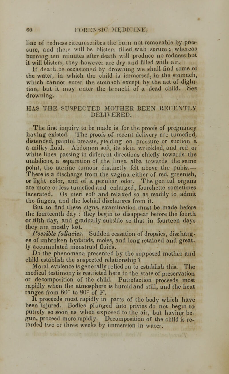line of redness circumscribes the burn not removable by pres- sure, and there will be blisters filled with serum -y whereas burning ten minutes after death will produce no redness but it will blisters, they however are dry and filled with air. If death be occasioned by drowning we shall find some of the water, in which the child is immersed, in the stomach, which cannot enter the stomach except by the act of diglu- tion, but it may enter the bronchi of a dead child. See drowning. HAS THE SUSPECTED MOTHER BEEN RECENTLY DELIVERED. The first inquiry to be made is for the proofs of pregnancy having existed. The proofs of recent delivery are tumefied, distended, painful breasts, yielding on pressure or suction a a milky fluid. Abdomen soft, its skin wrinkled, and red or white lines passing in different directions chiefly towards the umbilicus, a separation of the linea alba towards the same point, the uterine tumour distinctly felt above the pubis.— There is a discharge from the vagina either of red, greenish, or light color, and of a peculiar odor. The genital organs are more or less tumefied and enlarged, fourchette sometimes lacerated. Os uteri soft and relaxed so as readily to admit the fingers, and the lochial discharges from it. But to find these signs, examination must be made before the fourteenth day : they begin to disappear before the fourth or fifth day, and gradually subside so that in fourteen days they are mostly lost. Possible fallacies. Sudden cessation of dropsies, discharg- es of unbroken hydatids, moles, and long retained and great- ly accumulated menstrual fluids. Do the phenomena presented by the supposed mother and child establish the suspected relationship ? Moral evidence is generally relied on to establish this. The medical testimony is restricted here to the state of preservation or decomposition of the child. Putrefaction proceeds most rapidly when the atmosphere is humid and still, and the heat ranges from 60° to 80° of F. It proceeds most rapidly in parts of the body which have been injured. Bodies plunged into privies do not begin to putrefy so soon as when exposed to the air, but having be. gun, proceed more rapidly. Decomposition of the child is re- tarded two or three weeks by immersion in water.