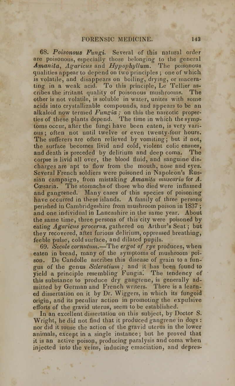 68. Poisonous Fungi. Several of this natural order are poisonous, especially those belonging to the general Amanita, Agaricus and Hypophyllum. The poisonous qualities appear to depend on two principles ; one of which is volatile, and disappears on boiling, drying, or macera- ting in a weak acid. To this principle, Le Tellier as- cribes the irritant quality of poisonous mushrooms. The other is not volatile, is soluble in water, unites with some acids into crystallizable compounds, and appears to be an alkaloid now termed Fungia ; on this the narcotic proper- ties of these plants depend. The time in which the symp- toms occur, after the fungi have been eaten, is very vari- ous ; often not until twelve or even twenty-four hours. The sufferers are often relieved by vomiting; but if not, the surface becomes livid and cold, violent colic ensues, and death is preceded by delirium and deep coma. The corpse is livid all over, the blood fluid, and sanguine dis- charges are apt to flow from the mouth, nose and eyes. Several French soldiers were poisoned in Napoleon's Rus- sian campaign, from mistaking Amanita muscaria for A. Coesaria. The stomachs of those who died were inflamed and gangrened. Many cases of this species of poisoning have occurred in these islands. A family of three persons perished in Cambridgeshire from mushroom poison in 1837 ; and one individual in Lancashire in the same year. About the same time, three persons of this city were poisoned by eating Agaricus procerus, gathered on Arthur's Seat; but they recovered, aftei furious delirium, oppressed breathing, feeble pulse, cold surface, and dilated pupils. 69. Secale cornutum.—The ergot of rye produces, when eaten in bread, many of the symptoms of mushroom poi- son. De Candolle ascribes this disease of grain to a fun- gus of the genus Sclerotiwn; and it has been found to yield a principle resembling Fungia! The tendency of this substance to produce dry gangrene, is generally ad- mitted by German and French writers. There is a learn- ed dissertation on it by Dr. Wiggers, in which its fungoid origin, and its peculiar action in promoting the expulsive efforts of the gravid uterus, seem to be established. In an excellent dissertation on this subject, by Doctor S. Wright, he did not find that it produced gangrene in dogs : nor did it rouse the action of the gravid uterus in the lower animals, except in a single instance; but he proved that it is an active poison, producing paralysis and coma when injected into the veins, inducing emaciation, and depres-