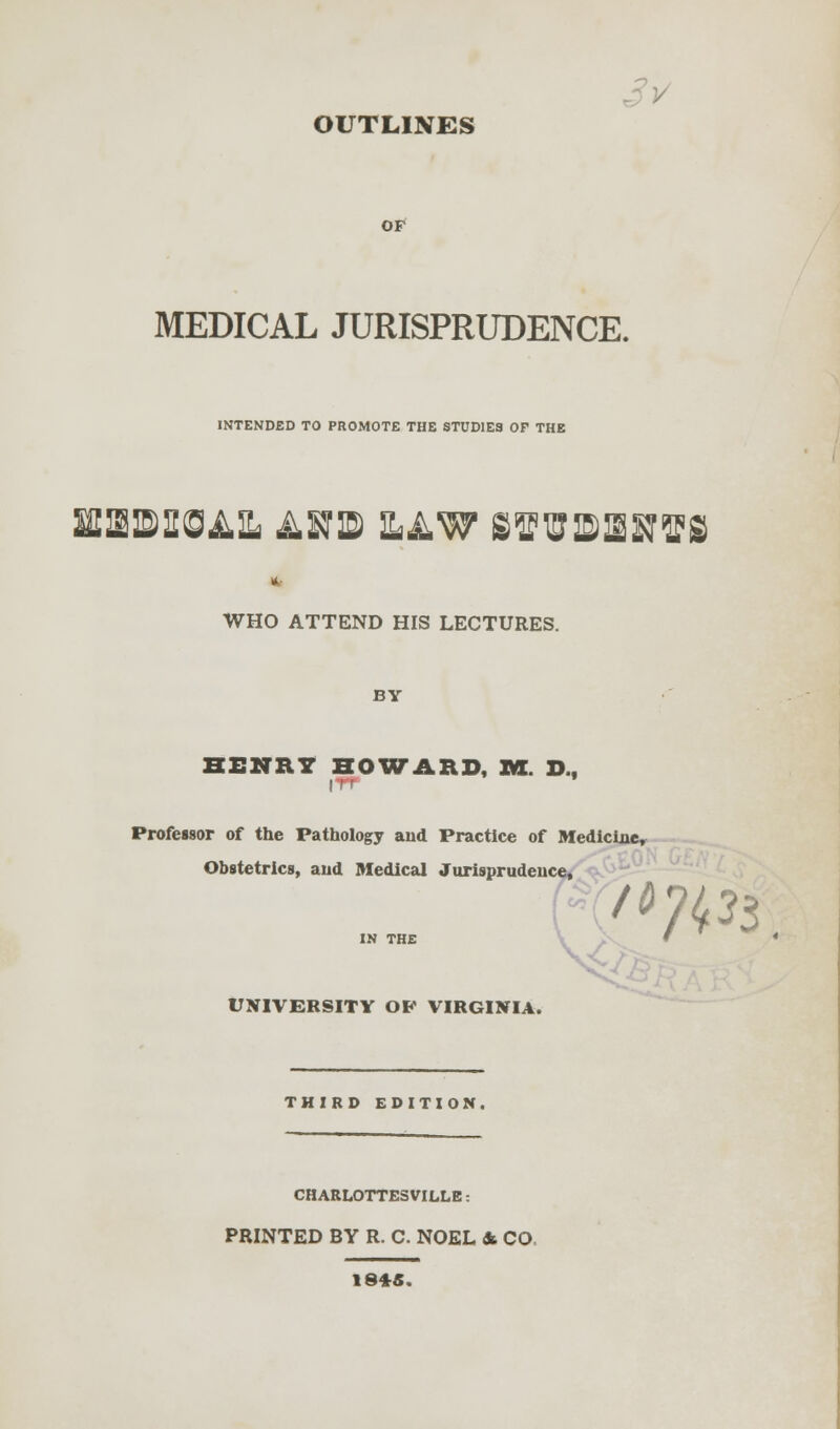 OF MEDICAL JURISPRUDENCE. INTENDED TO PROMOTE THE STUDIES OP THE UEIBISIEOAIL ^STIE SAW SffiEISOTffiS WHO ATTEND HIS LECTURES. BY HENRY HOWARD, RX. D.f Professor of the Pathology and Practice of Medicine, Obstetrics, aud Medical Jurisprudence, or 7«*3. UNIVERSITY OP VIRGINIA. THIRD EDITION. CHARLOTTESVILLE: PRINTED BY R. C. NOEL & CO 18*5.