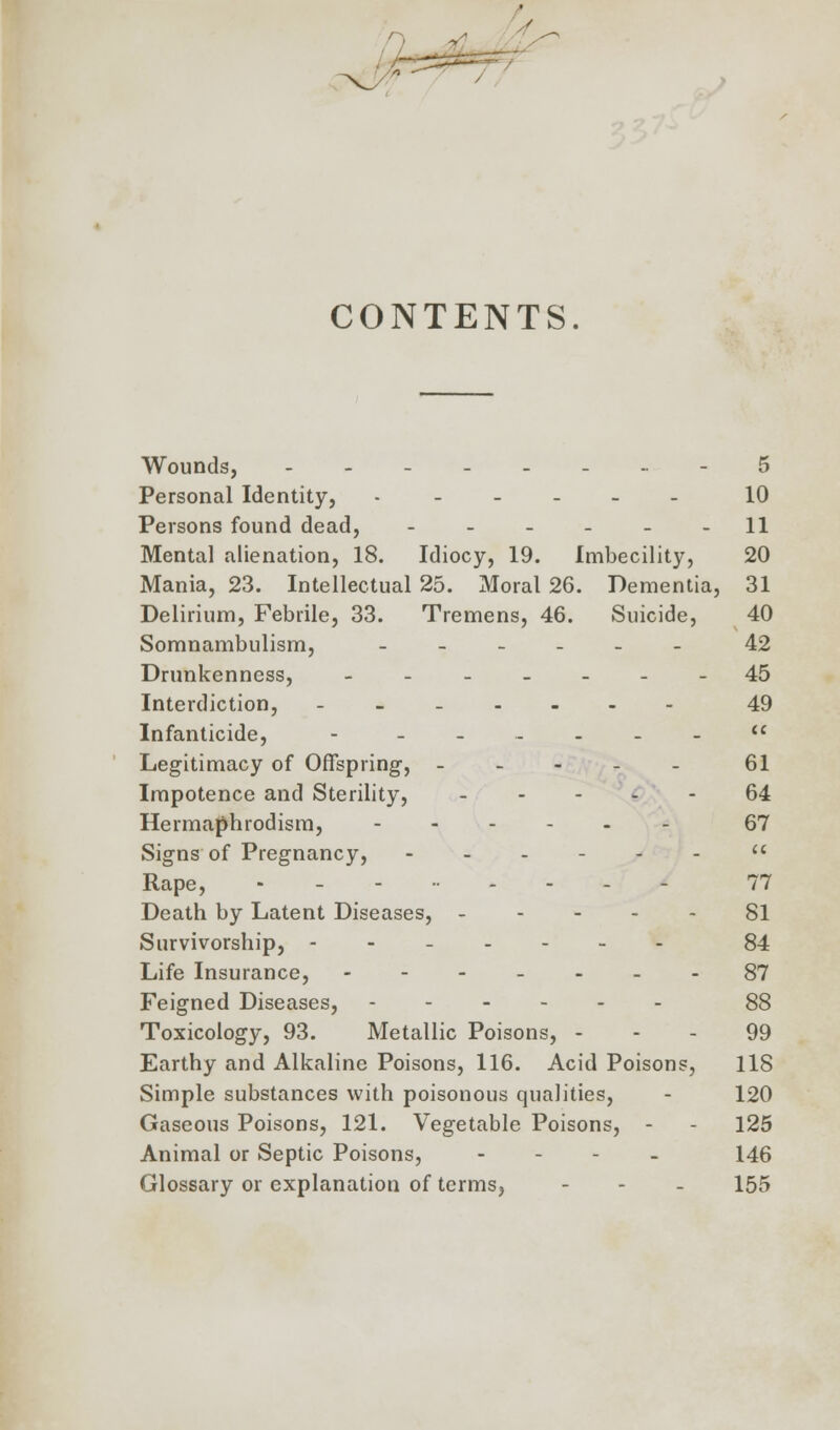 CONTENTS. Wounds, ..____.. -5 Personal Identity, ------ 10 Persons found dead, - - - - - -11 Mental alienation, 18. Idiocy, 19. Imbecility, 20 Mania, 23. Intellectual 25. Moral 26. Dementia, 31 Delirium, Febrile, 33. Tremens, 46. Suicide, 40 Somnambulism, ______ 42 Drunkenness, _______ 45 Interdiction, _..._.- 49 Infanticide, - __...__ Legitimacy of Offspring-, _ 61 Impotence and Sterility, 64 Hermaphrodism, 67 Signs of Pregnancy,  Rape, - - 77 Death by Latent Diseases, 81 Survivorship, - - 84 Life Insurance, 87 Feigned Diseases, 88 Toxicology, 93. Metallic Poisons, 99 Earthy and Alkaline Poisons, 116. Acid Poisons, 118 Simple substances with poisonous qualities, - 120 Gaseous Poisons, 121. Vegetable Poisons, - - 125 Animal or Septic Poisons, - 146 Glossary or explanation of terms, - - - 155